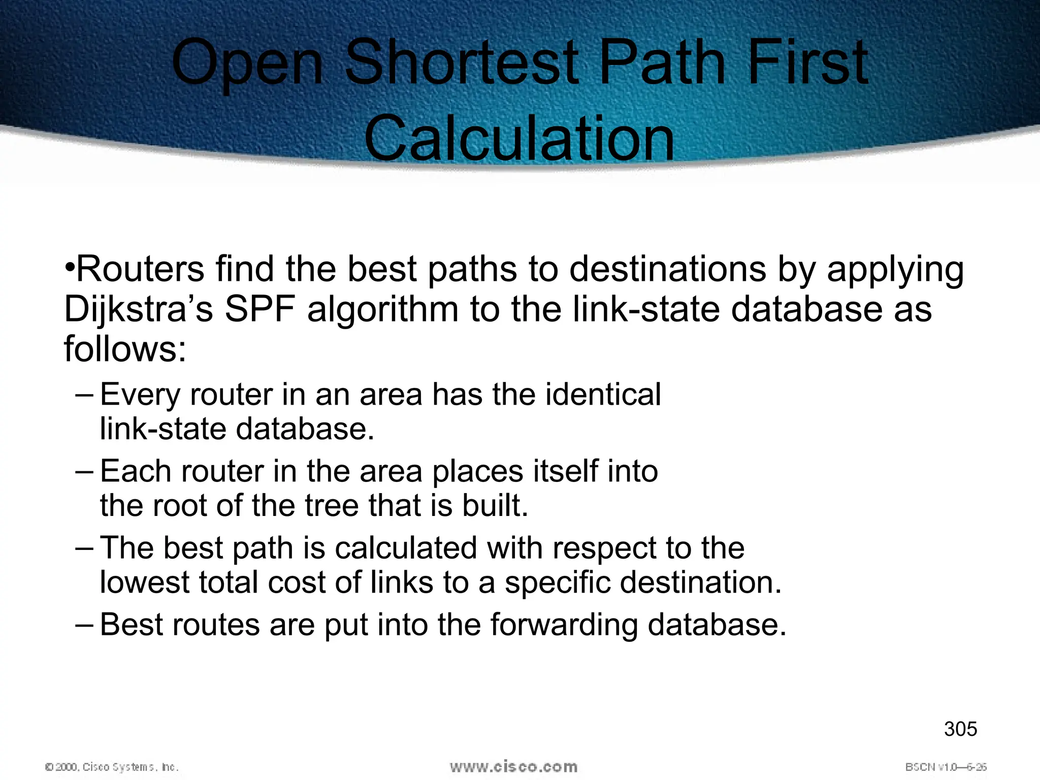 305
Open Shortest Path First
Calculation
•Routers find the best paths to destinations by applying
Dijkstra’s SPF algorithm to the link-state database as
follows:
– Every router in an area has the identical
link-state database.
– Each router in the area places itself into
the root of the tree that is built.
– The best path is calculated with respect to the
lowest total cost of links to a specific destination.
– Best routes are put into the forwarding database.
 