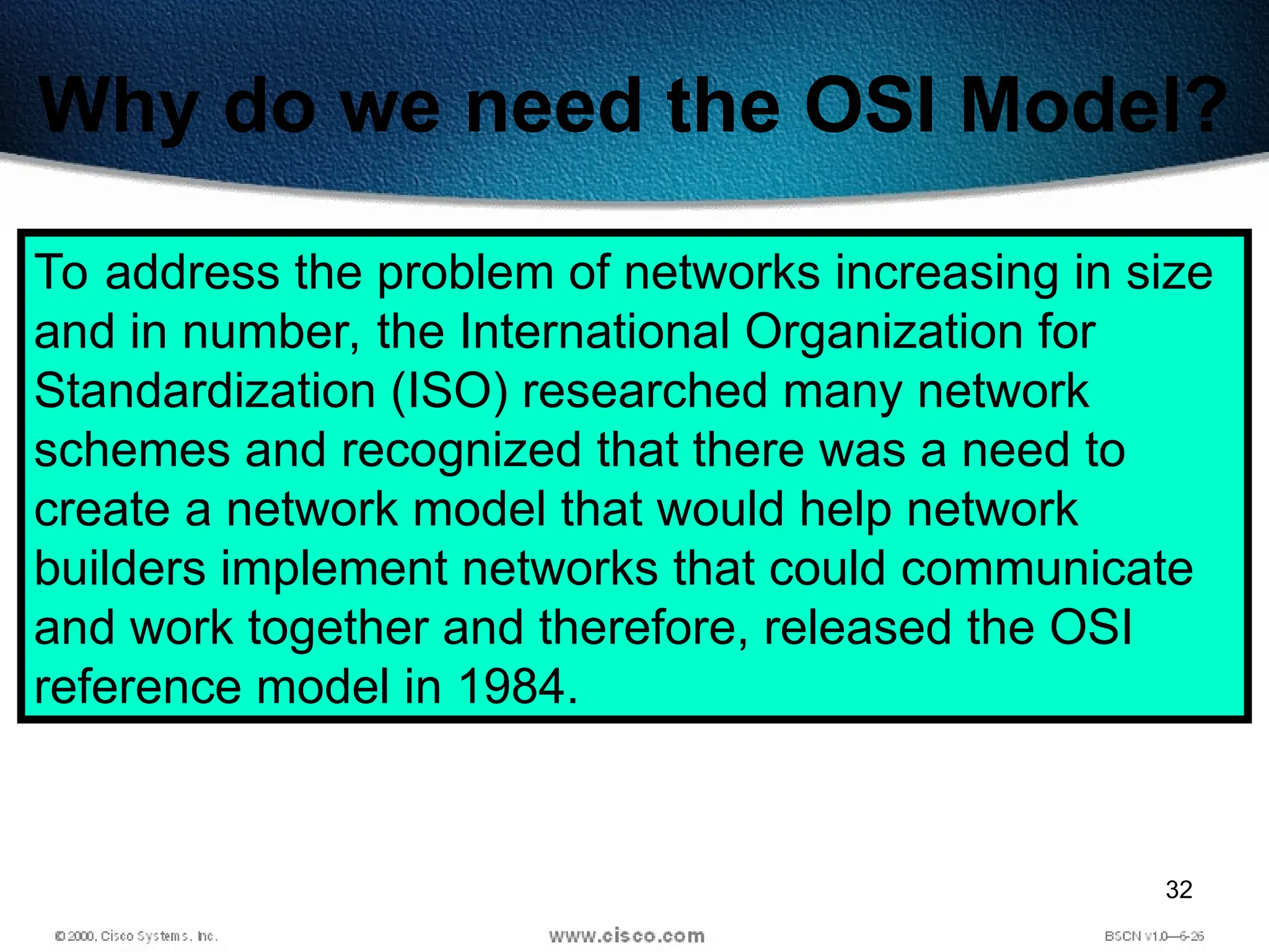 32
Why do we need the OSI Model?
To address the problem of networks increasing in size
and in number, the International Organization for
Standardization (ISO) researched many network
schemes and recognized that there was a need to
create a network model that would help network
builders implement networks that could communicate
and work together and therefore, released the OSI
reference model in 1984.
 