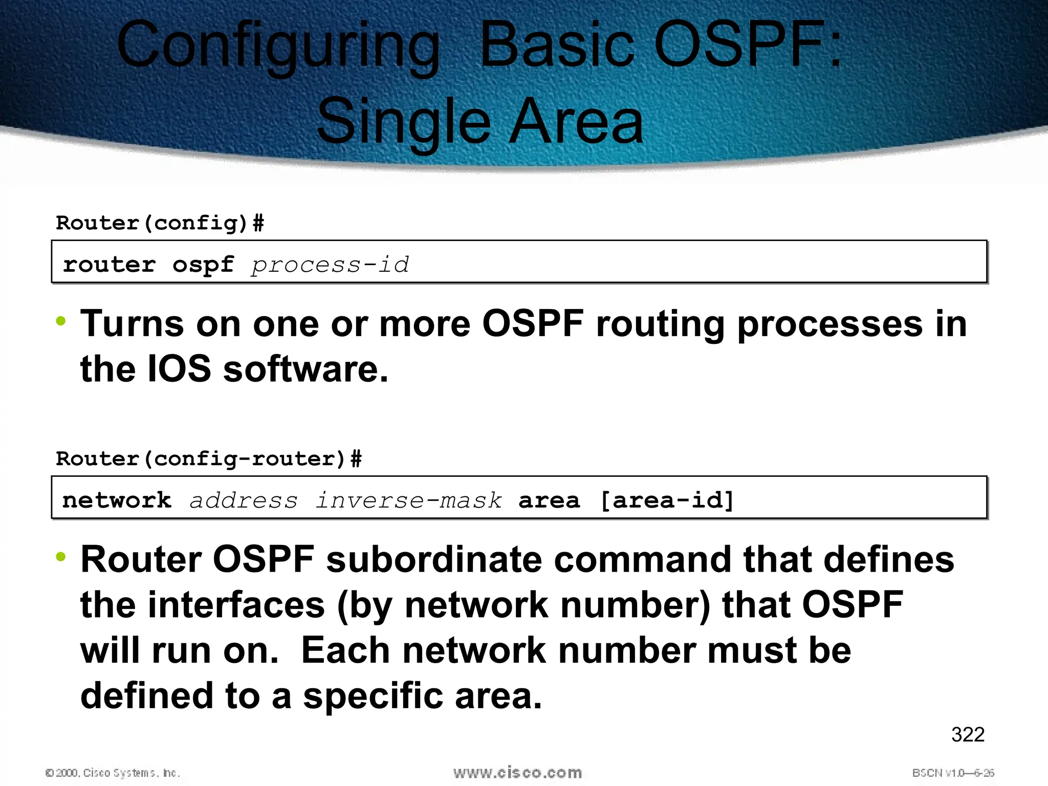 322
router ospf process-id
Router(config)#
• Turns on one or more OSPF routing processes in
the IOS software.
Configuring Basic OSPF:
Single Area
network address inverse-mask area [area-id]
Router(config-router)#
• Router OSPF subordinate command that defines
the interfaces (by network number) that OSPF
will run on. Each network number must be
defined to a specific area.
 