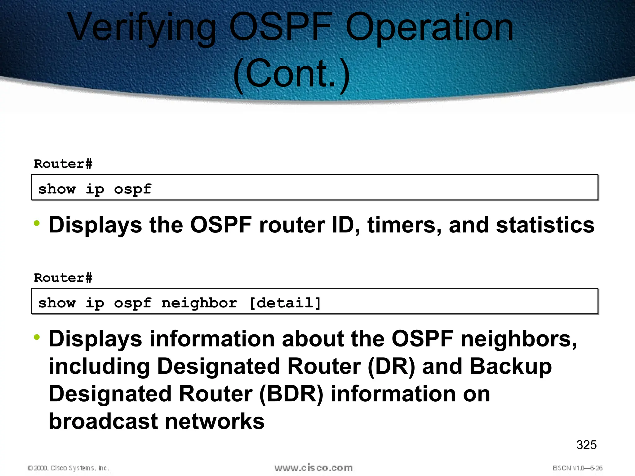 325
show ip ospf
Router#
• Displays the OSPF router ID, timers, and statistics
Verifying OSPF Operation
(Cont.)
show ip ospf neighbor [detail]
Router#
• Displays information about the OSPF neighbors,
including Designated Router (DR) and Backup
Designated Router (BDR) information on
broadcast networks
 