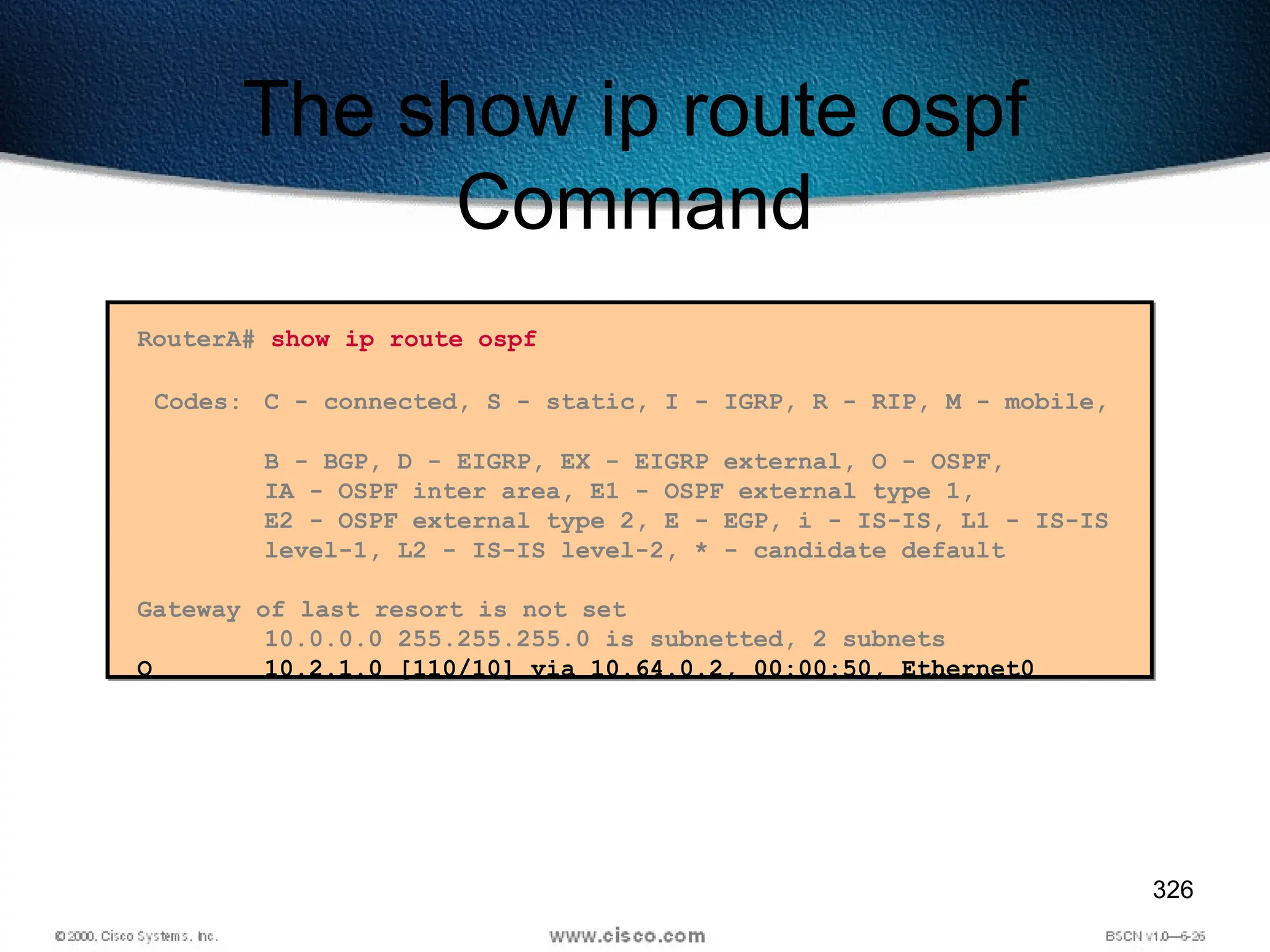 326
The show ip route ospf
Command
RouterA# show ip route ospf
Codes: C - connected, S - static, I - IGRP, R - RIP, M - mobile,
B - BGP, D - EIGRP, EX - EIGRP external, O - OSPF,
IA - OSPF inter area, E1 - OSPF external type 1,
E2 - OSPF external type 2, E - EGP, i - IS-IS, L1 - IS-IS
level-1, L2 - IS-IS level-2, * - candidate default
Gateway of last resort is not set
10.0.0.0 255.255.255.0 is subnetted, 2 subnets
O 10.2.1.0 [110/10] via 10.64.0.2, 00:00:50, Ethernet0
 