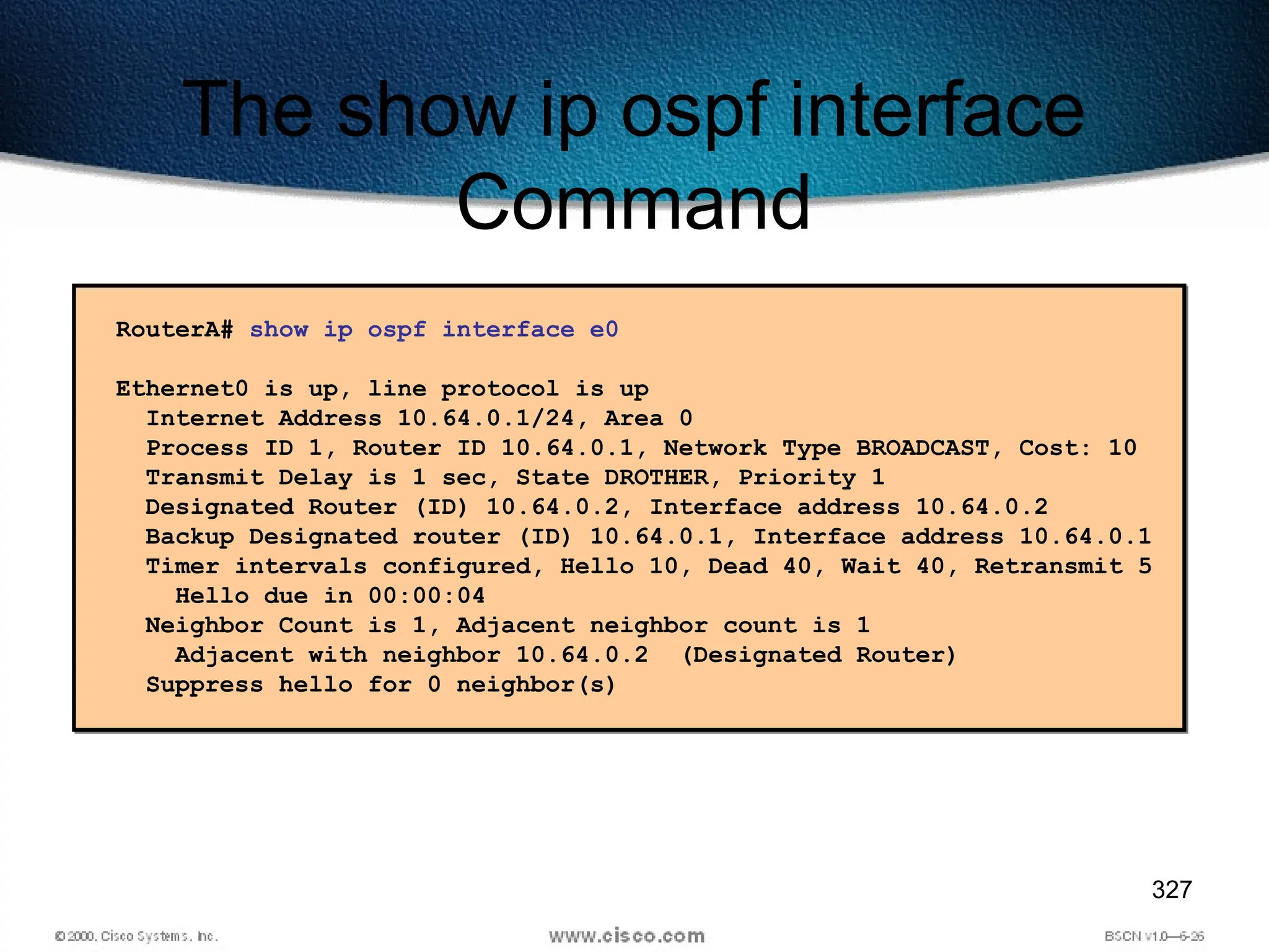 327
The show ip ospf interface
Command
RouterA# show ip ospf interface e0
Ethernet0 is up, line protocol is up
Internet Address 10.64.0.1/24, Area 0
Process ID 1, Router ID 10.64.0.1, Network Type BROADCAST, Cost: 10
Transmit Delay is 1 sec, State DROTHER, Priority 1
Designated Router (ID) 10.64.0.2, Interface address 10.64.0.2
Backup Designated router (ID) 10.64.0.1, Interface address 10.64.0.1
Timer intervals configured, Hello 10, Dead 40, Wait 40, Retransmit 5
Hello due in 00:00:04
Neighbor Count is 1, Adjacent neighbor count is 1
Adjacent with neighbor 10.64.0.2 (Designated Router)
Suppress hello for 0 neighbor(s)
 