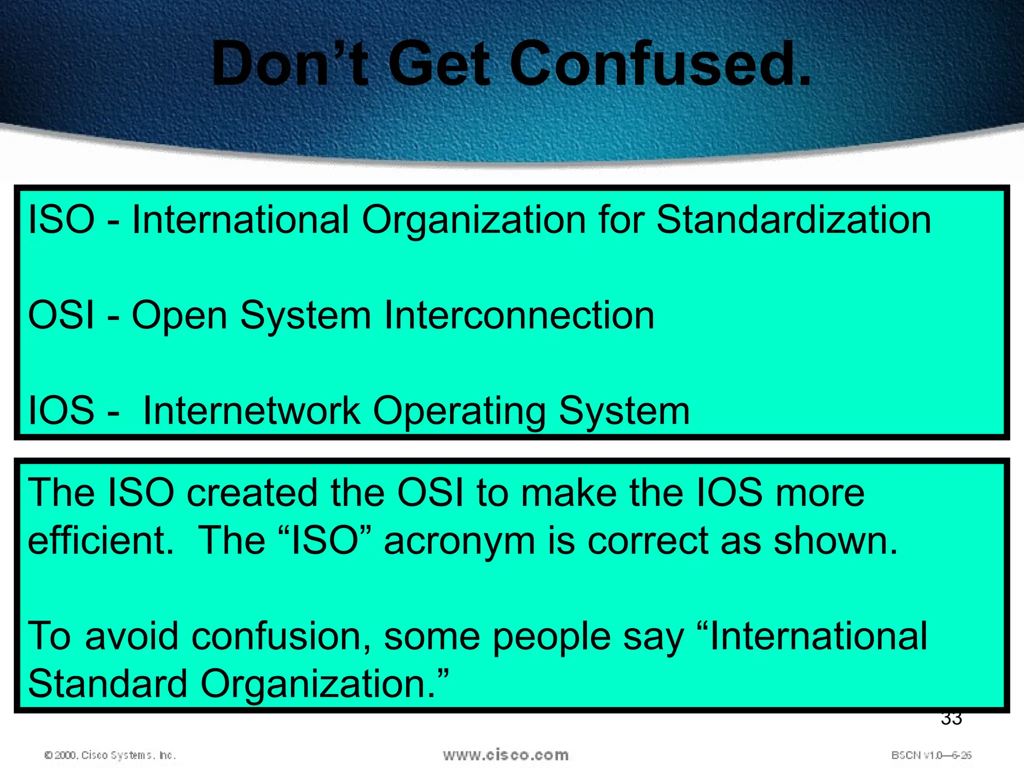 33
Don’t Get Confused.
ISO - International Organization for Standardization
OSI - Open System Interconnection
IOS - Internetwork Operating System
The ISO created the OSI to make the IOS more
efficient. The “ISO” acronym is correct as shown.
To avoid confusion, some people say “International
Standard Organization.”
 