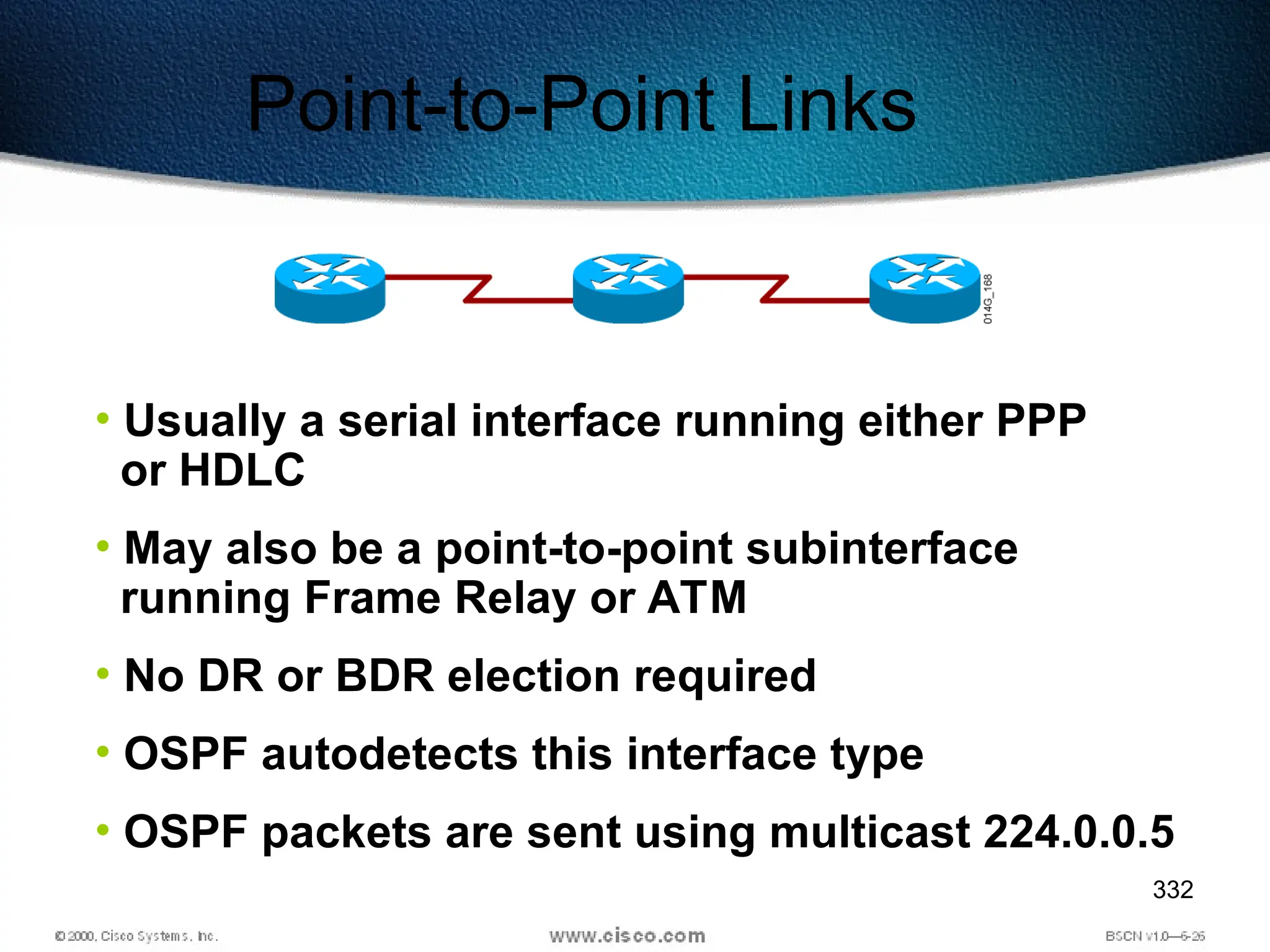 332
Point-to-Point Links
• Usually a serial interface running either PPP
or HDLC
• May also be a point-to-point subinterface
running Frame Relay or ATM
• No DR or BDR election required
• OSPF autodetects this interface type
• OSPF packets are sent using multicast 224.0.0.5
 