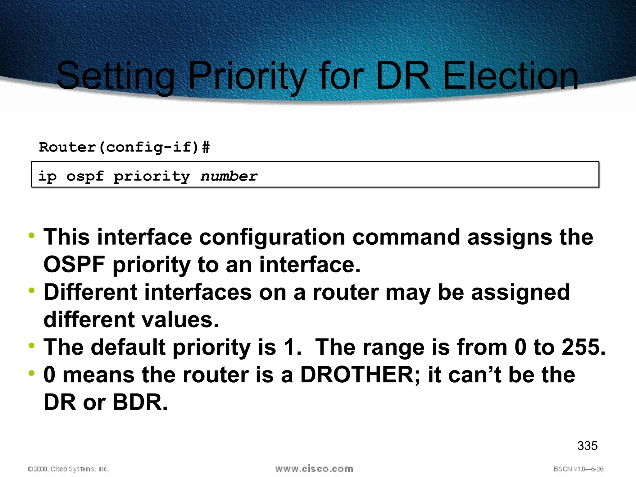335
Setting Priority for DR Election
ip ospf priority number
• This interface configuration command assigns the
OSPF priority to an interface.
• Different interfaces on a router may be assigned
different values.
• The default priority is 1. The range is from 0 to 255.
• 0 means the router is a DROTHER; it can’t be the
DR or BDR.
Router(config-if)#
 
