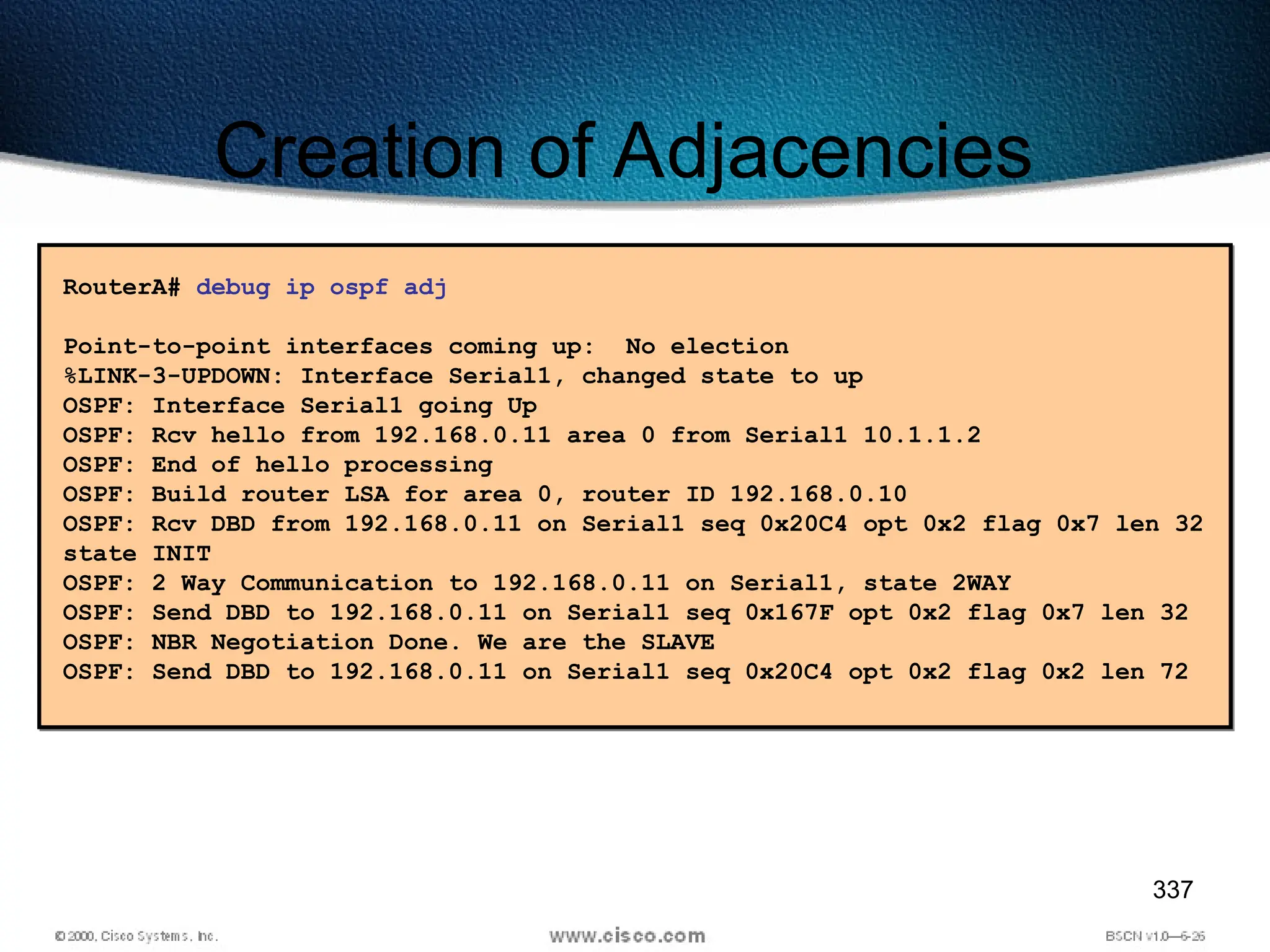 337
Creation of Adjacencies
RouterA# debug ip ospf adj
Point-to-point interfaces coming up: No election
%LINK-3-UPDOWN: Interface Serial1, changed state to up
OSPF: Interface Serial1 going Up
OSPF: Rcv hello from 192.168.0.11 area 0 from Serial1 10.1.1.2
OSPF: End of hello processing
OSPF: Build router LSA for area 0, router ID 192.168.0.10
OSPF: Rcv DBD from 192.168.0.11 on Serial1 seq 0x20C4 opt 0x2 flag 0x7 len 32
state INIT
OSPF: 2 Way Communication to 192.168.0.11 on Serial1, state 2WAY
OSPF: Send DBD to 192.168.0.11 on Serial1 seq 0x167F opt 0x2 flag 0x7 len 32
OSPF: NBR Negotiation Done. We are the SLAVE
OSPF: Send DBD to 192.168.0.11 on Serial1 seq 0x20C4 opt 0x2 flag 0x2 len 72
 