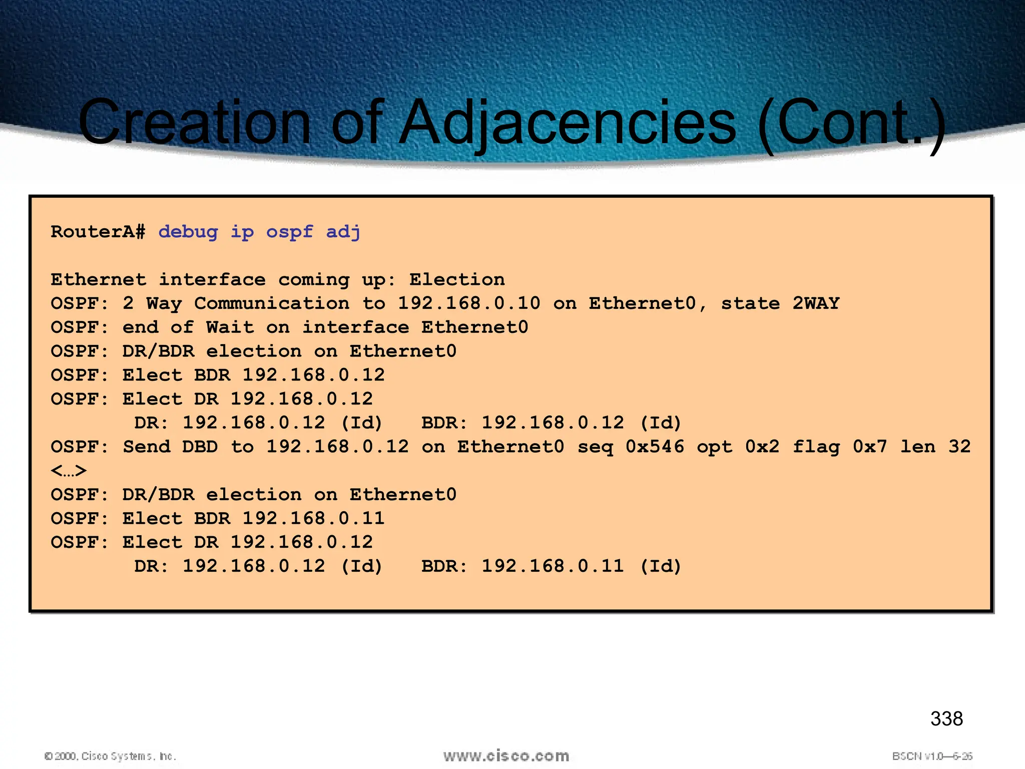 338
Creation of Adjacencies (Cont.)
RouterA# debug ip ospf adj
Ethernet interface coming up: Election
OSPF: 2 Way Communication to 192.168.0.10 on Ethernet0, state 2WAY
OSPF: end of Wait on interface Ethernet0
OSPF: DR/BDR election on Ethernet0
OSPF: Elect BDR 192.168.0.12
OSPF: Elect DR 192.168.0.12
DR: 192.168.0.12 (Id) BDR: 192.168.0.12 (Id)
OSPF: Send DBD to 192.168.0.12 on Ethernet0 seq 0x546 opt 0x2 flag 0x7 len 32
<…>
OSPF: DR/BDR election on Ethernet0
OSPF: Elect BDR 192.168.0.11
OSPF: Elect DR 192.168.0.12
DR: 192.168.0.12 (Id) BDR: 192.168.0.11 (Id)
 