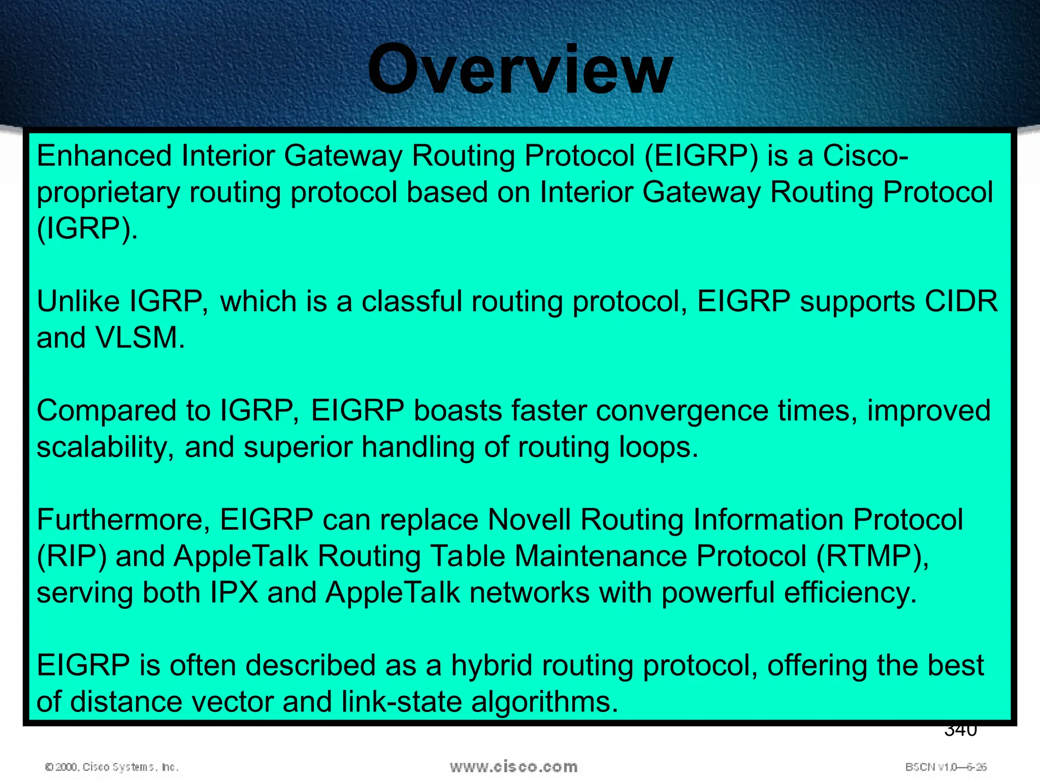 340
Overview
Enhanced Interior Gateway Routing Protocol (EIGRP) is a Cisco-
proprietary routing protocol based on Interior Gateway Routing Protocol
(IGRP).
Unlike IGRP, which is a classful routing protocol, EIGRP supports CIDR
and VLSM.
Compared to IGRP, EIGRP boasts faster convergence times, improved
scalability, and superior handling of routing loops.
Furthermore, EIGRP can replace Novell Routing Information Protocol
(RIP) and AppleTalk Routing Table Maintenance Protocol (RTMP),
serving both IPX and AppleTalk networks with powerful efficiency.
EIGRP is often described as a hybrid routing protocol, offering the best
of distance vector and link-state algorithms.
 