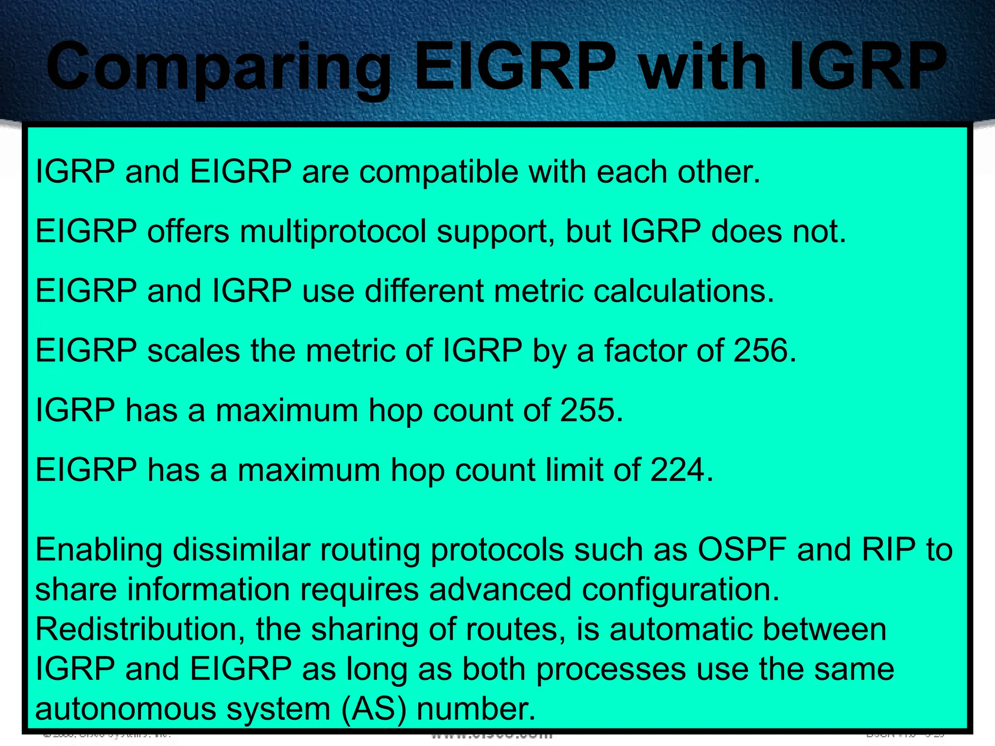 341
Comparing EIGRP with IGRP
IGRP and EIGRP are compatible with each other.
EIGRP offers multiprotocol support, but IGRP does not.
EIGRP and IGRP use different metric calculations.
EIGRP scales the metric of IGRP by a factor of 256.
IGRP has a maximum hop count of 255.
EIGRP has a maximum hop count limit of 224.
Enabling dissimilar routing protocols such as OSPF and RIP to
share information requires advanced configuration.
Redistribution, the sharing of routes, is automatic between
IGRP and EIGRP as long as both processes use the same
autonomous system (AS) number.
 