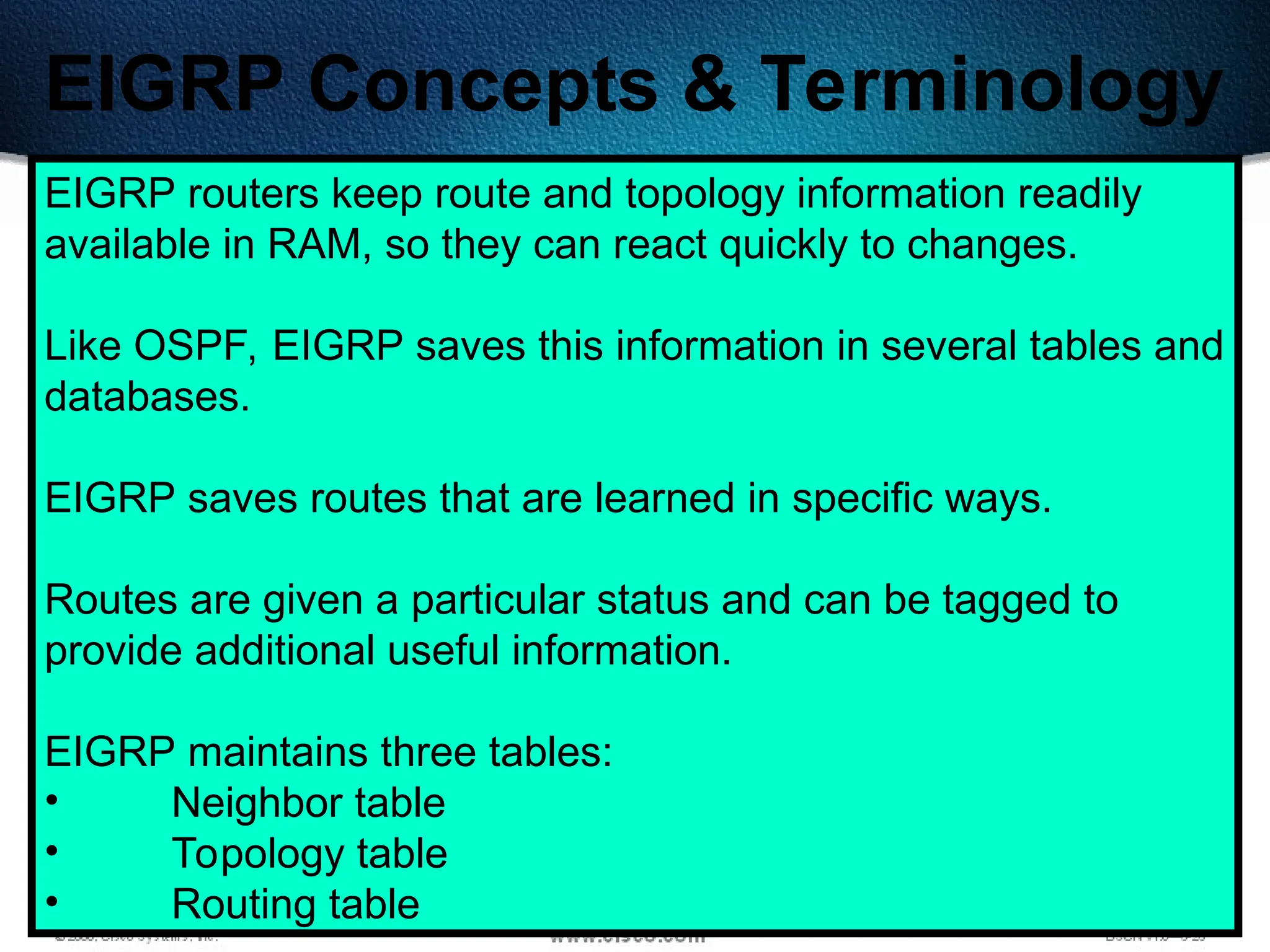 345
EIGRP Concepts & Terminology
EIGRP routers keep route and topology information readily
available in RAM, so they can react quickly to changes.
Like OSPF, EIGRP saves this information in several tables and
databases.
EIGRP saves routes that are learned in specific ways.
Routes are given a particular status and can be tagged to
provide additional useful information.
EIGRP maintains three tables:
• Neighbor table
• Topology table
• Routing table
 