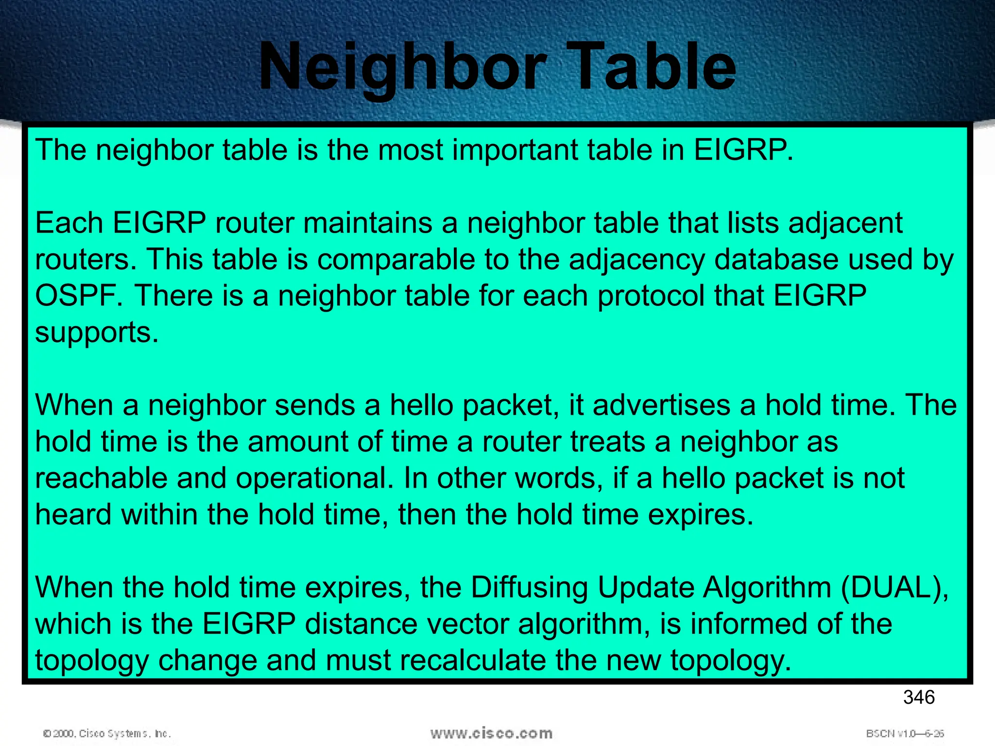 346
Neighbor Table
The neighbor table is the most important table in EIGRP.
Each EIGRP router maintains a neighbor table that lists adjacent
routers. This table is comparable to the adjacency database used by
OSPF. There is a neighbor table for each protocol that EIGRP
supports.
When a neighbor sends a hello packet, it advertises a hold time. The
hold time is the amount of time a router treats a neighbor as
reachable and operational. In other words, if a hello packet is not
heard within the hold time, then the hold time expires.
When the hold time expires, the Diffusing Update Algorithm (DUAL),
which is the EIGRP distance vector algorithm, is informed of the
topology change and must recalculate the new topology.
 