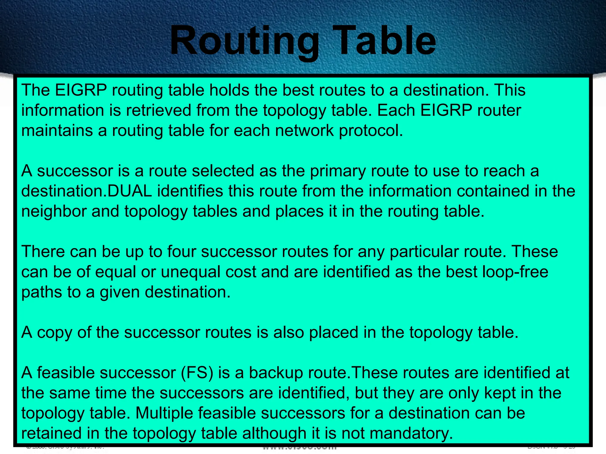 348
Routing Table
The EIGRP routing table holds the best routes to a destination. This
information is retrieved from the topology table. Each EIGRP router
maintains a routing table for each network protocol.
A successor is a route selected as the primary route to use to reach a
destination.DUAL identifies this route from the information contained in the
neighbor and topology tables and places it in the routing table.
There can be up to four successor routes for any particular route. These
can be of equal or unequal cost and are identified as the best loop-free
paths to a given destination.
A copy of the successor routes is also placed in the topology table.
A feasible successor (FS) is a backup route.These routes are identified at
the same time the successors are identified, but they are only kept in the
topology table. Multiple feasible successors for a destination can be
retained in the topology table although it is not mandatory.
 