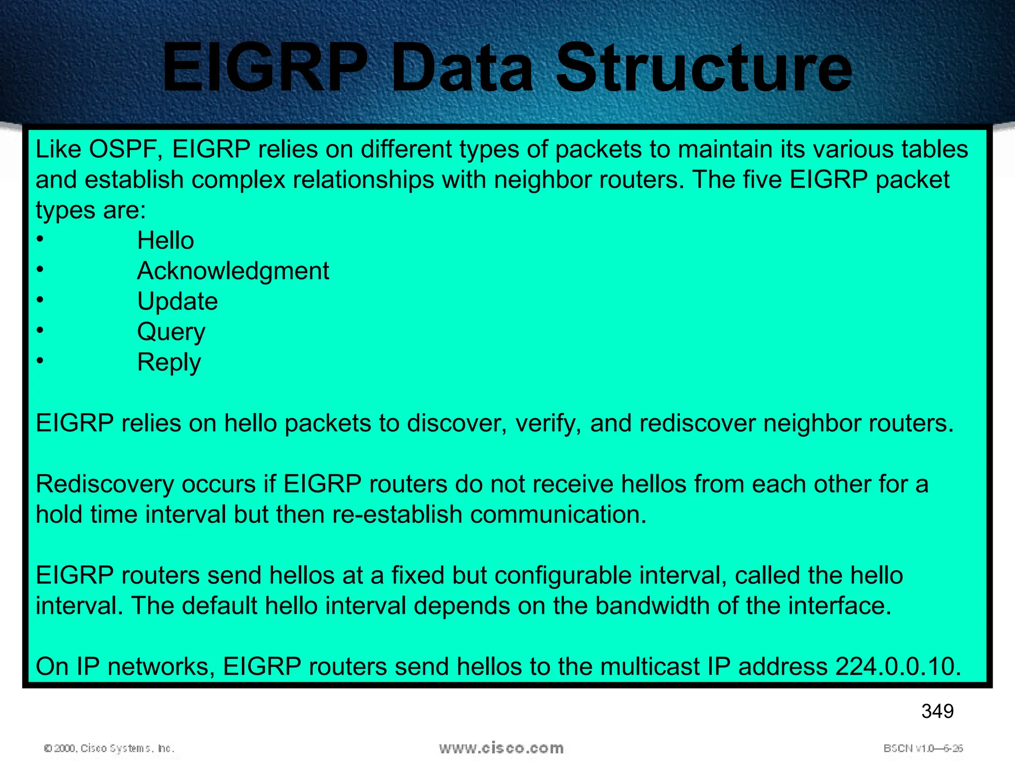 349
EIGRP Data Structure
Like OSPF, EIGRP relies on different types of packets to maintain its various tables
and establish complex relationships with neighbor routers. The five EIGRP packet
types are:
• Hello
• Acknowledgment
• Update
• Query
• Reply
EIGRP relies on hello packets to discover, verify, and rediscover neighbor routers.
Rediscovery occurs if EIGRP routers do not receive hellos from each other for a
hold time interval but then re-establish communication.
EIGRP routers send hellos at a fixed but configurable interval, called the hello
interval. The default hello interval depends on the bandwidth of the interface.
On IP networks, EIGRP routers send hellos to the multicast IP address 224.0.0.10.
 