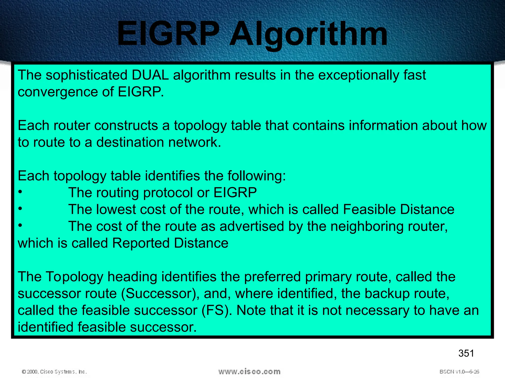 351
EIGRP Algorithm
The sophisticated DUAL algorithm results in the exceptionally fast
convergence of EIGRP.
Each router constructs a topology table that contains information about how
to route to a destination network.
Each topology table identifies the following:
• The routing protocol or EIGRP
• The lowest cost of the route, which is called Feasible Distance
• The cost of the route as advertised by the neighboring router,
which is called Reported Distance
The Topology heading identifies the preferred primary route, called the
successor route (Successor), and, where identified, the backup route,
called the feasible successor (FS). Note that it is not necessary to have an
identified feasible successor.
 