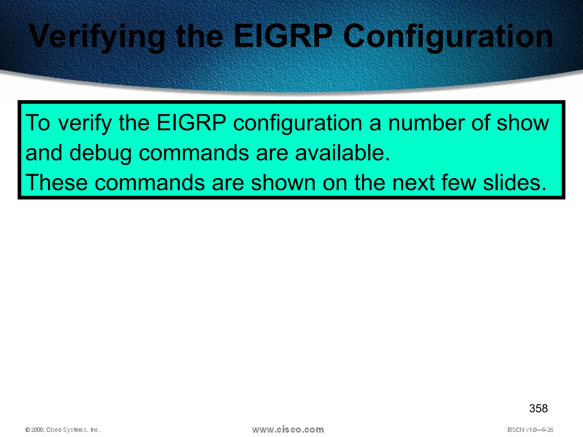 358
Verifying the EIGRP Configuration
To verify the EIGRP configuration a number of show
and debug commands are available.
These commands are shown on the next few slides.
 