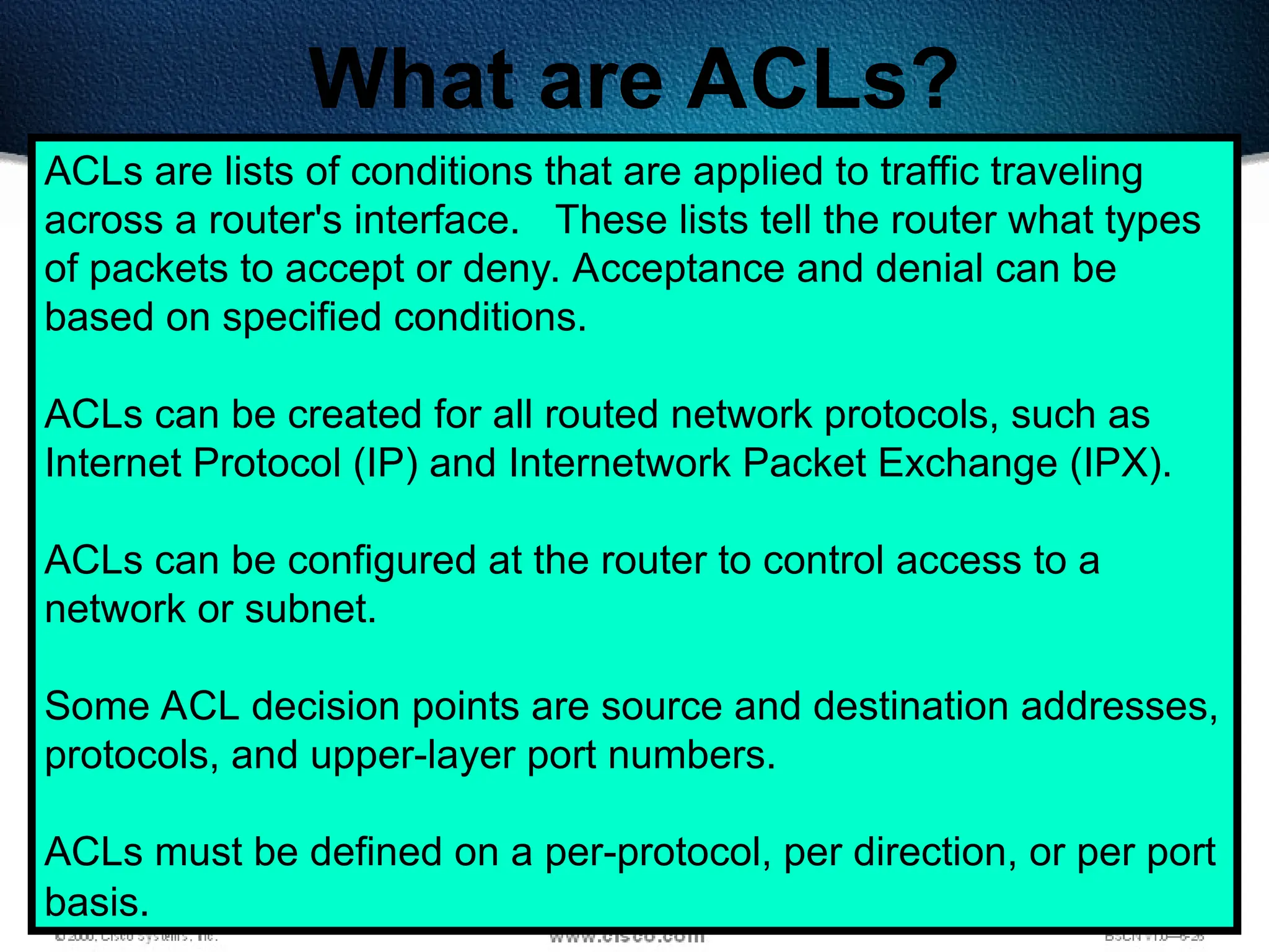 365
What are ACLs?
ACLs are lists of conditions that are applied to traffic traveling
across a router's interface. These lists tell the router what types
of packets to accept or deny. Acceptance and denial can be
based on specified conditions.
ACLs can be created for all routed network protocols, such as
Internet Protocol (IP) and Internetwork Packet Exchange (IPX).
ACLs can be configured at the router to control access to a
network or subnet.
Some ACL decision points are source and destination addresses,
protocols, and upper-layer port numbers.
ACLs must be defined on a per-protocol, per direction, or per port
basis.
 