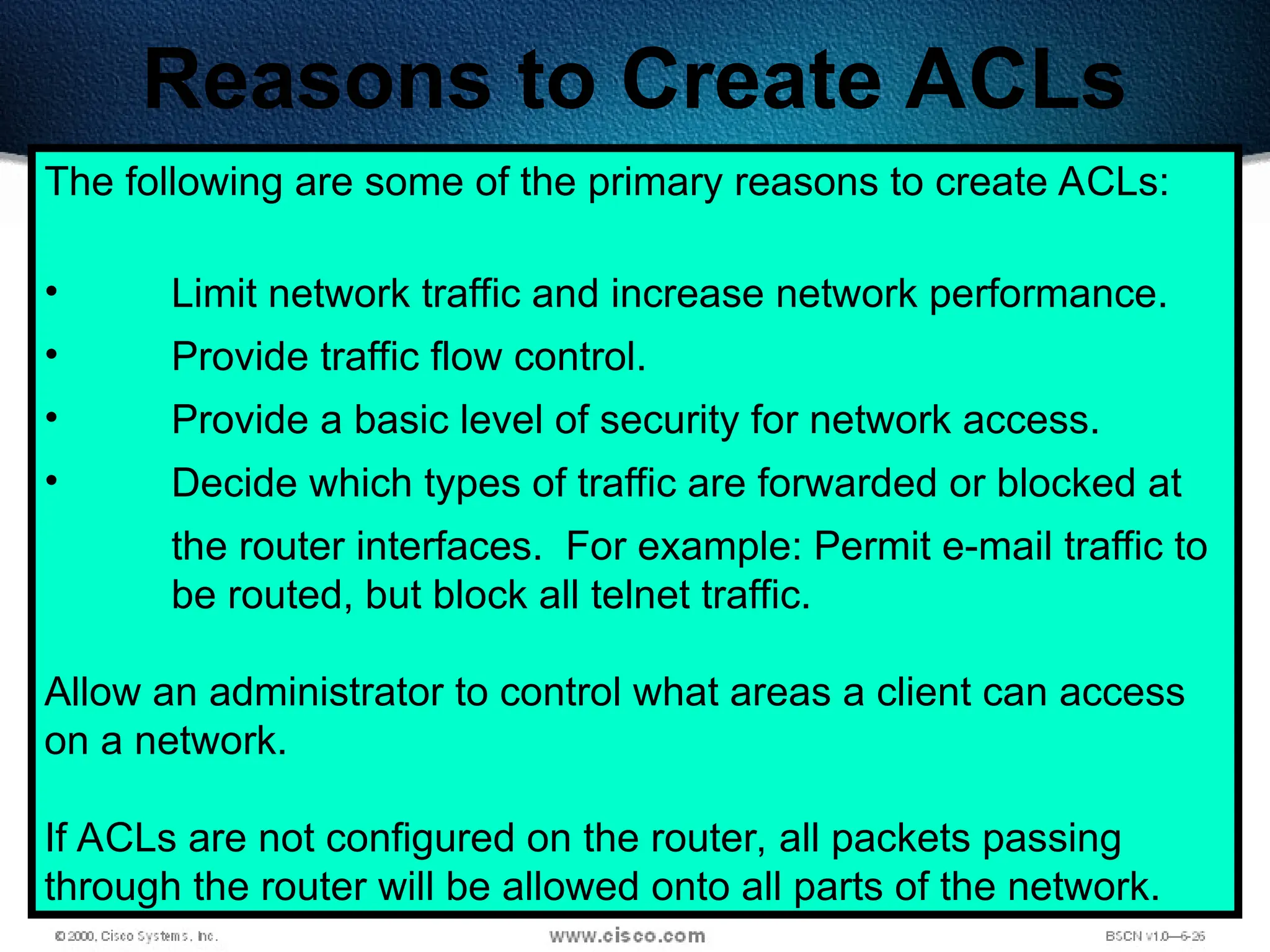 366
Reasons to Create ACLs
The following are some of the primary reasons to create ACLs:
• Limit network traffic and increase network performance.
• Provide traffic flow control.
• Provide a basic level of security for network access.
• Decide which types of traffic are forwarded or blocked at
the router interfaces. For example: Permit e-mail traffic to
be routed, but block all telnet traffic.
Allow an administrator to control what areas a client can access
on a network.
If ACLs are not configured on the router, all packets passing
through the router will be allowed onto all parts of the network.
 