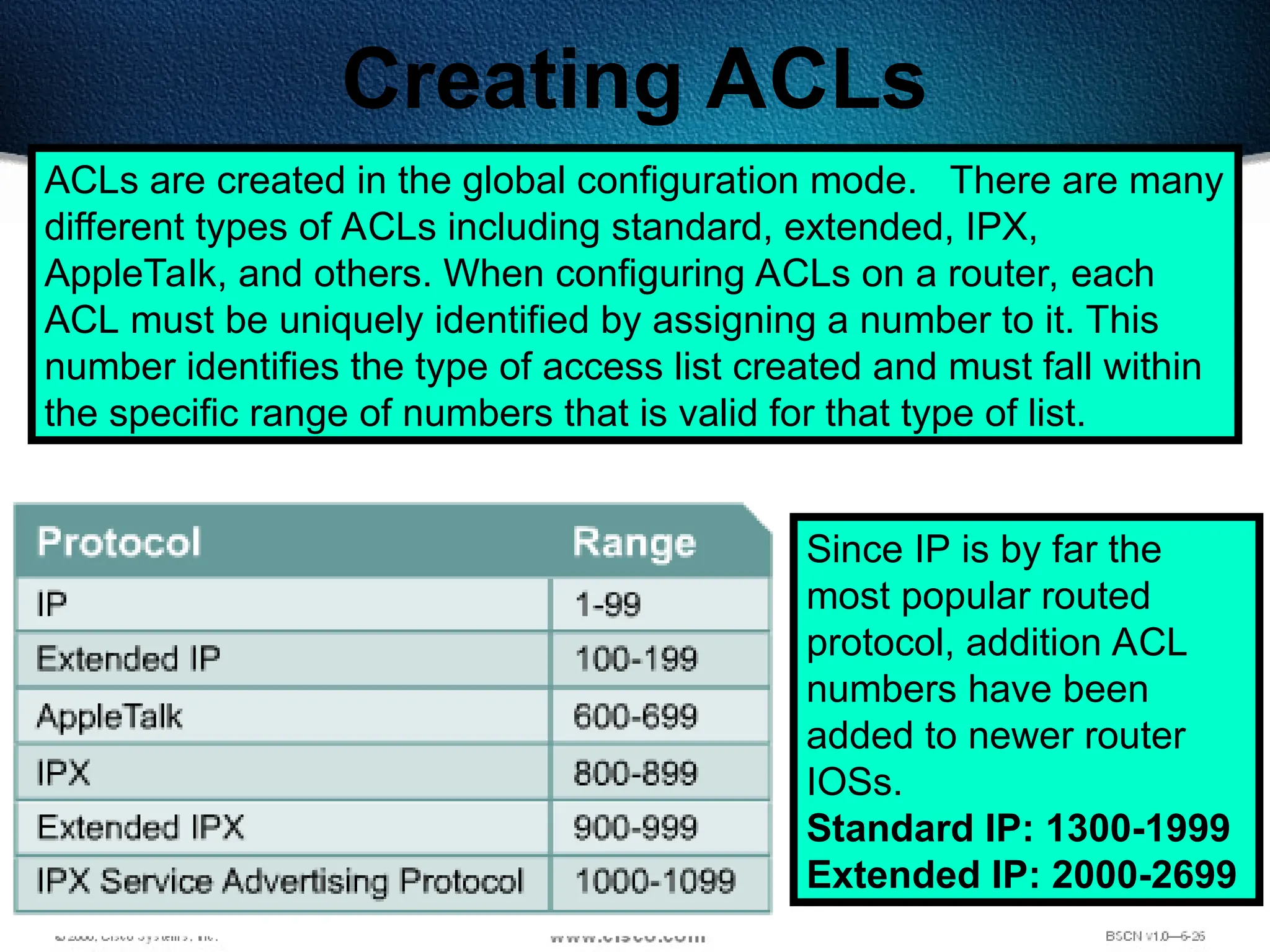 371
Creating ACLs
ACLs are created in the global configuration mode. There are many
different types of ACLs including standard, extended, IPX,
AppleTalk, and others. When configuring ACLs on a router, each
ACL must be uniquely identified by assigning a number to it. This
number identifies the type of access list created and must fall within
the specific range of numbers that is valid for that type of list.
Since IP is by far the
most popular routed
protocol, addition ACL
numbers have been
added to newer router
IOSs.
Standard IP: 1300-1999
Extended IP: 2000-2699
 