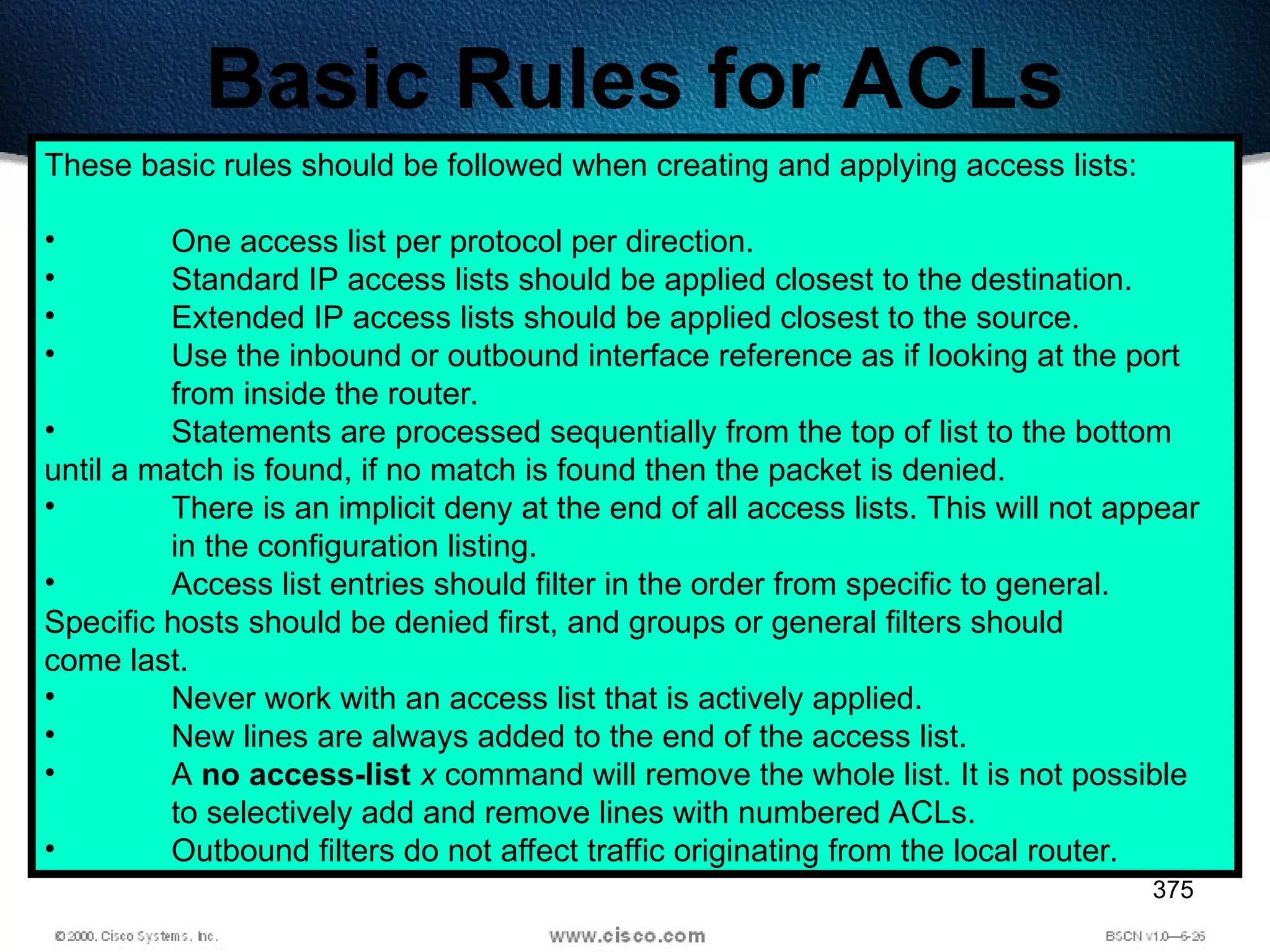 375
Basic Rules for ACLs
These basic rules should be followed when creating and applying access lists:
• One access list per protocol per direction.
• Standard IP access lists should be applied closest to the destination.
• Extended IP access lists should be applied closest to the source.
• Use the inbound or outbound interface reference as if looking at the port
from inside the router.
• Statements are processed sequentially from the top of list to the bottom
until a match is found, if no match is found then the packet is denied.
• There is an implicit deny at the end of all access lists. This will not appear
in the configuration listing.
• Access list entries should filter in the order from specific to general.
Specific hosts should be denied first, and groups or general filters should
come last.
• Never work with an access list that is actively applied.
• New lines are always added to the end of the access list.
• A no access-list x command will remove the whole list. It is not possible
to selectively add and remove lines with numbered ACLs.
• Outbound filters do not affect traffic originating from the local router.
 