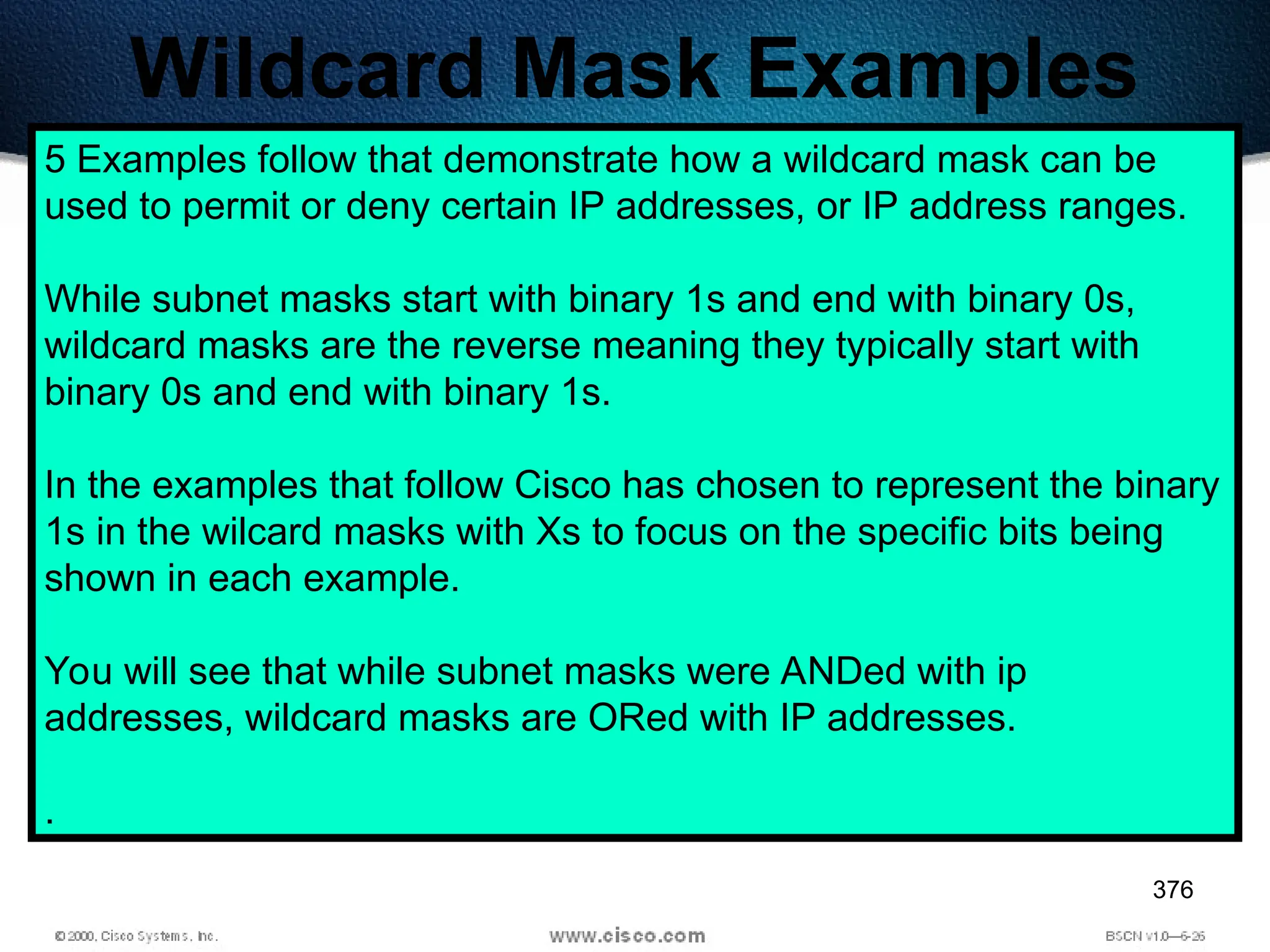 376
Wildcard Mask Examples
5 Examples follow that demonstrate how a wildcard mask can be
used to permit or deny certain IP addresses, or IP address ranges.
While subnet masks start with binary 1s and end with binary 0s,
wildcard masks are the reverse meaning they typically start with
binary 0s and end with binary 1s.
In the examples that follow Cisco has chosen to represent the binary
1s in the wilcard masks with Xs to focus on the specific bits being
shown in each example.
You will see that while subnet masks were ANDed with ip
addresses, wildcard masks are ORed with IP addresses.
.
 