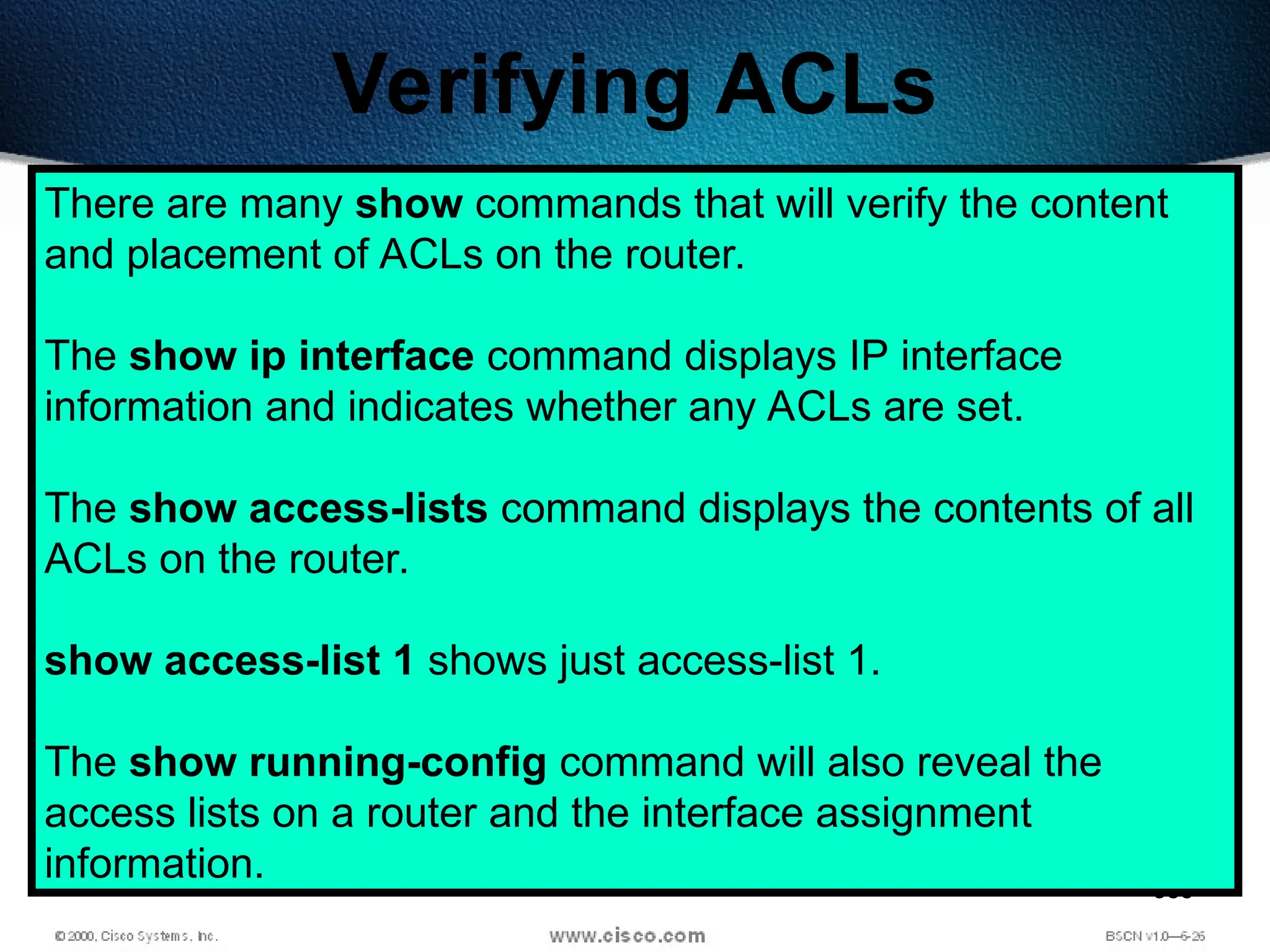 383
Verifying ACLs
There are many show commands that will verify the content
and placement of ACLs on the router.
The show ip interface command displays IP interface
information and indicates whether any ACLs are set.
The show access-lists command displays the contents of all
ACLs on the router.
show access-list 1 shows just access-list 1.
The show running-config command will also reveal the
access lists on a router and the interface assignment
information.
 