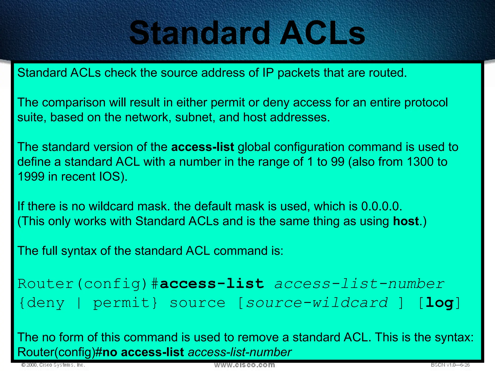 384
Standard ACLs
Standard ACLs check the source address of IP packets that are routed.
The comparison will result in either permit or deny access for an entire protocol
suite, based on the network, subnet, and host addresses.
The standard version of the access-list global configuration command is used to
define a standard ACL with a number in the range of 1 to 99 (also from 1300 to
1999 in recent IOS).
If there is no wildcard mask. the default mask is used, which is 0.0.0.0.
(This only works with Standard ACLs and is the same thing as using host.)
The full syntax of the standard ACL command is:
Router(config)#access-list access-list-number
{deny | permit} source [source-wildcard ] [log]
The no form of this command is used to remove a standard ACL. This is the syntax:
Router(config)#no access-list access-list-number
 