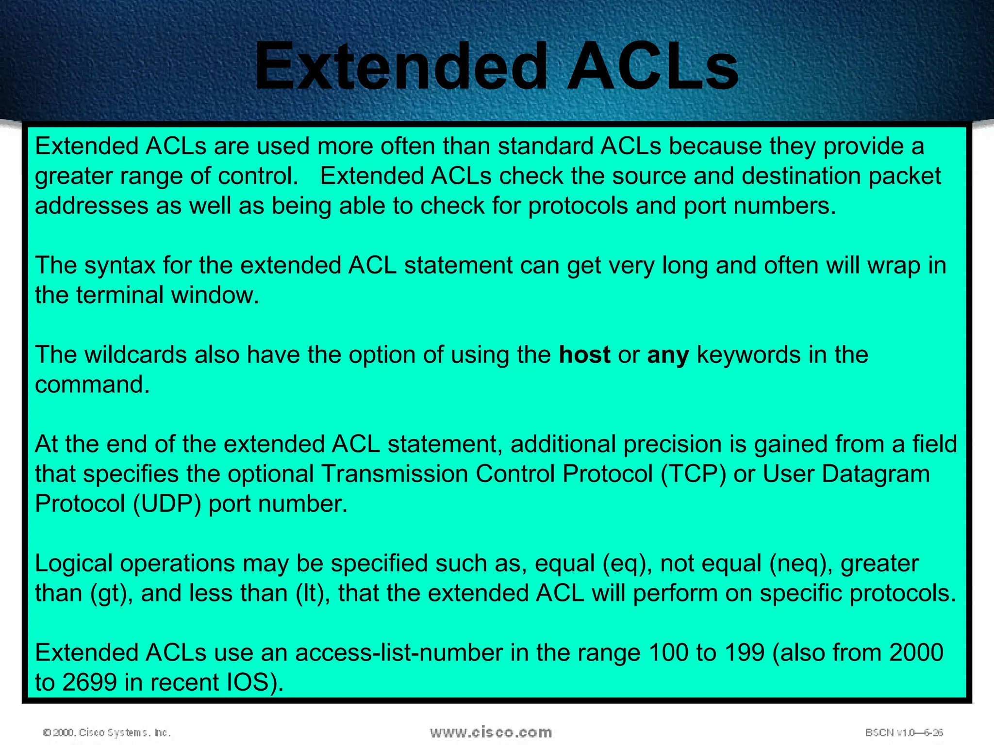 385
Extended ACLs
Extended ACLs are used more often than standard ACLs because they provide a
greater range of control. Extended ACLs check the source and destination packet
addresses as well as being able to check for protocols and port numbers.
The syntax for the extended ACL statement can get very long and often will wrap in
the terminal window.
The wildcards also have the option of using the host or any keywords in the
command.
At the end of the extended ACL statement, additional precision is gained from a field
that specifies the optional Transmission Control Protocol (TCP) or User Datagram
Protocol (UDP) port number.
Logical operations may be specified such as, equal (eq), not equal (neq), greater
than (gt), and less than (lt), that the extended ACL will perform on specific protocols.
Extended ACLs use an access-list-number in the range 100 to 199 (also from 2000
to 2699 in recent IOS).
 