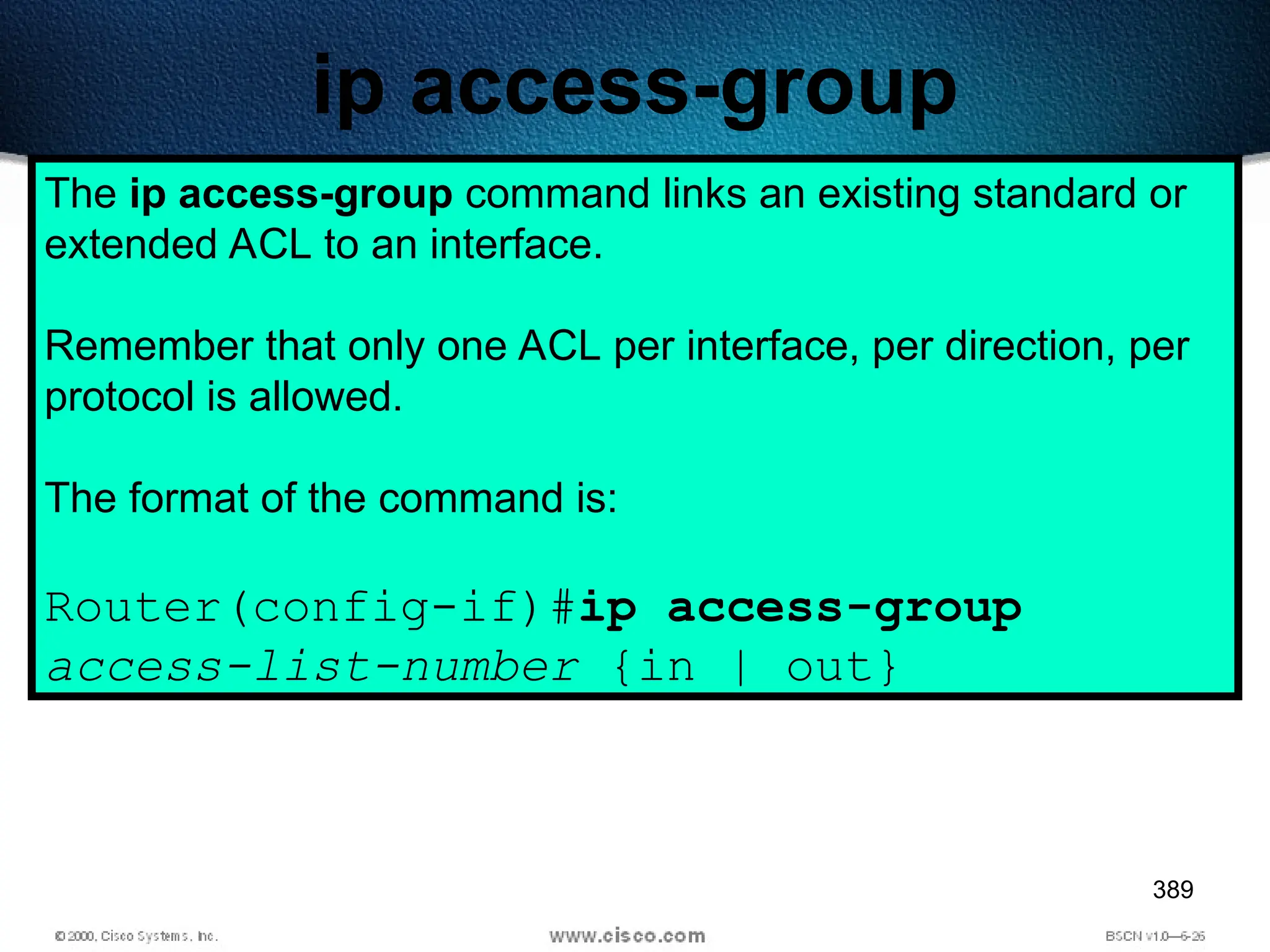 389
ip access-group
The ip access-group command links an existing standard or
extended ACL to an interface.
Remember that only one ACL per interface, per direction, per
protocol is allowed.
The format of the command is:
Router(config-if)#ip access-group
access-list-number {in | out}
 