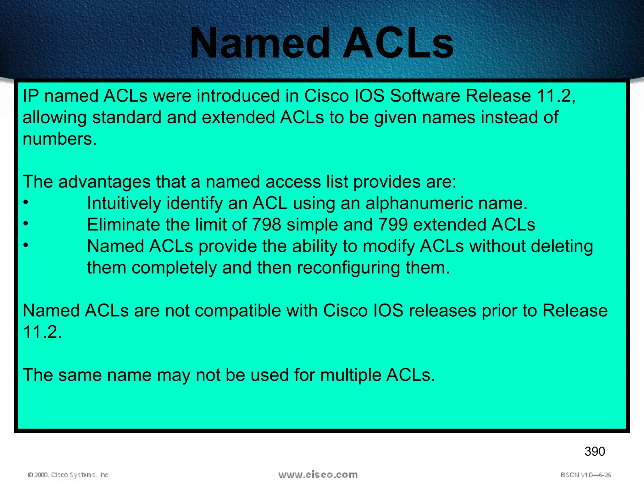 390
Named ACLs
IP named ACLs were introduced in Cisco IOS Software Release 11.2,
allowing standard and extended ACLs to be given names instead of
numbers.
The advantages that a named access list provides are:
• Intuitively identify an ACL using an alphanumeric name.
• Eliminate the limit of 798 simple and 799 extended ACLs
• Named ACLs provide the ability to modify ACLs without deleting
them completely and then reconfiguring them.
Named ACLs are not compatible with Cisco IOS releases prior to Release
11.2.
The same name may not be used for multiple ACLs.
 