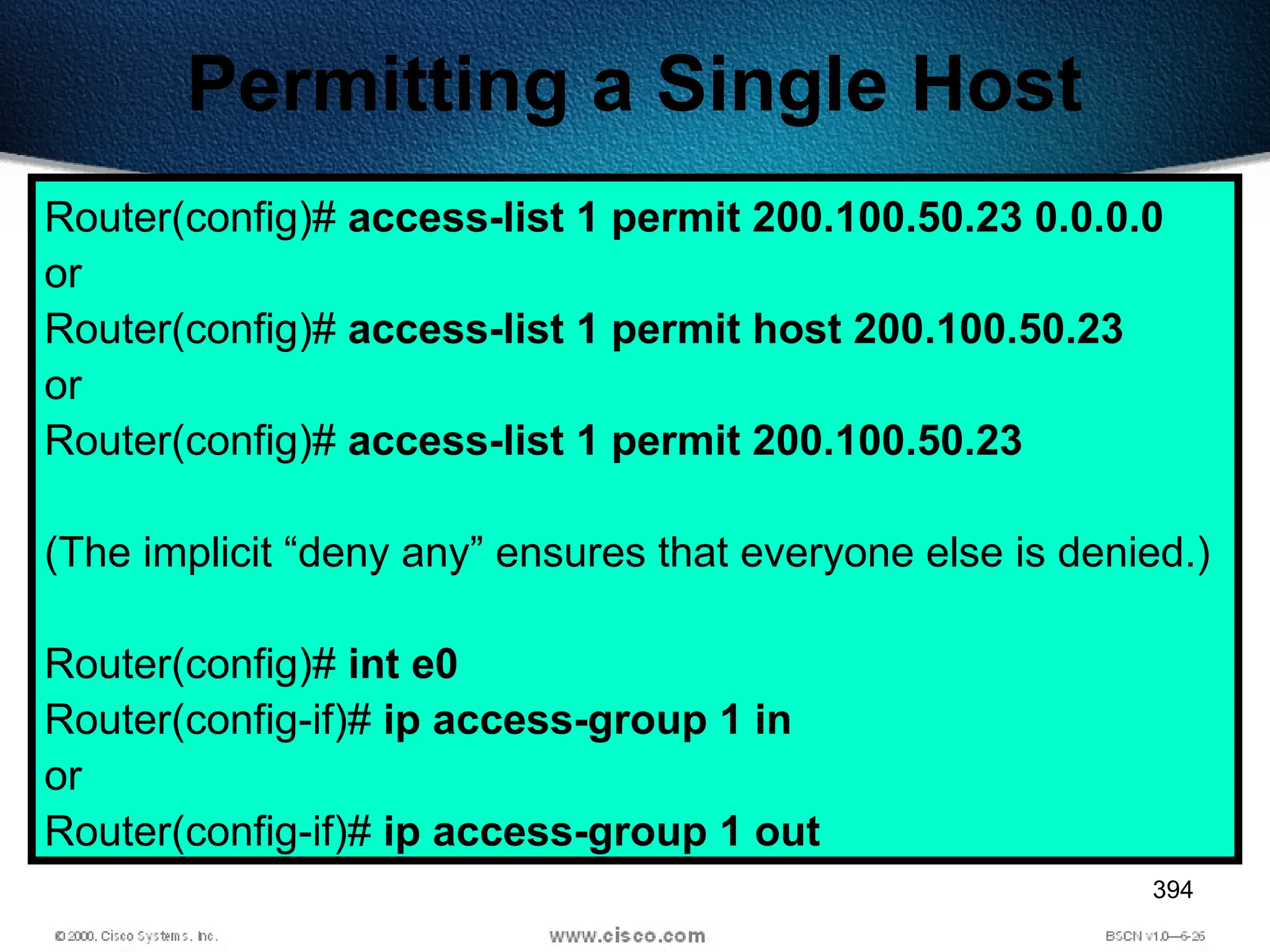 394
Permitting a Single Host
Router(config)# access-list 1 permit 200.100.50.23 0.0.0.0
or
Router(config)# access-list 1 permit host 200.100.50.23
or
Router(config)# access-list 1 permit 200.100.50.23
(The implicit “deny any” ensures that everyone else is denied.)
Router(config)# int e0
Router(config-if)# ip access-group 1 in
or
Router(config-if)# ip access-group 1 out
 