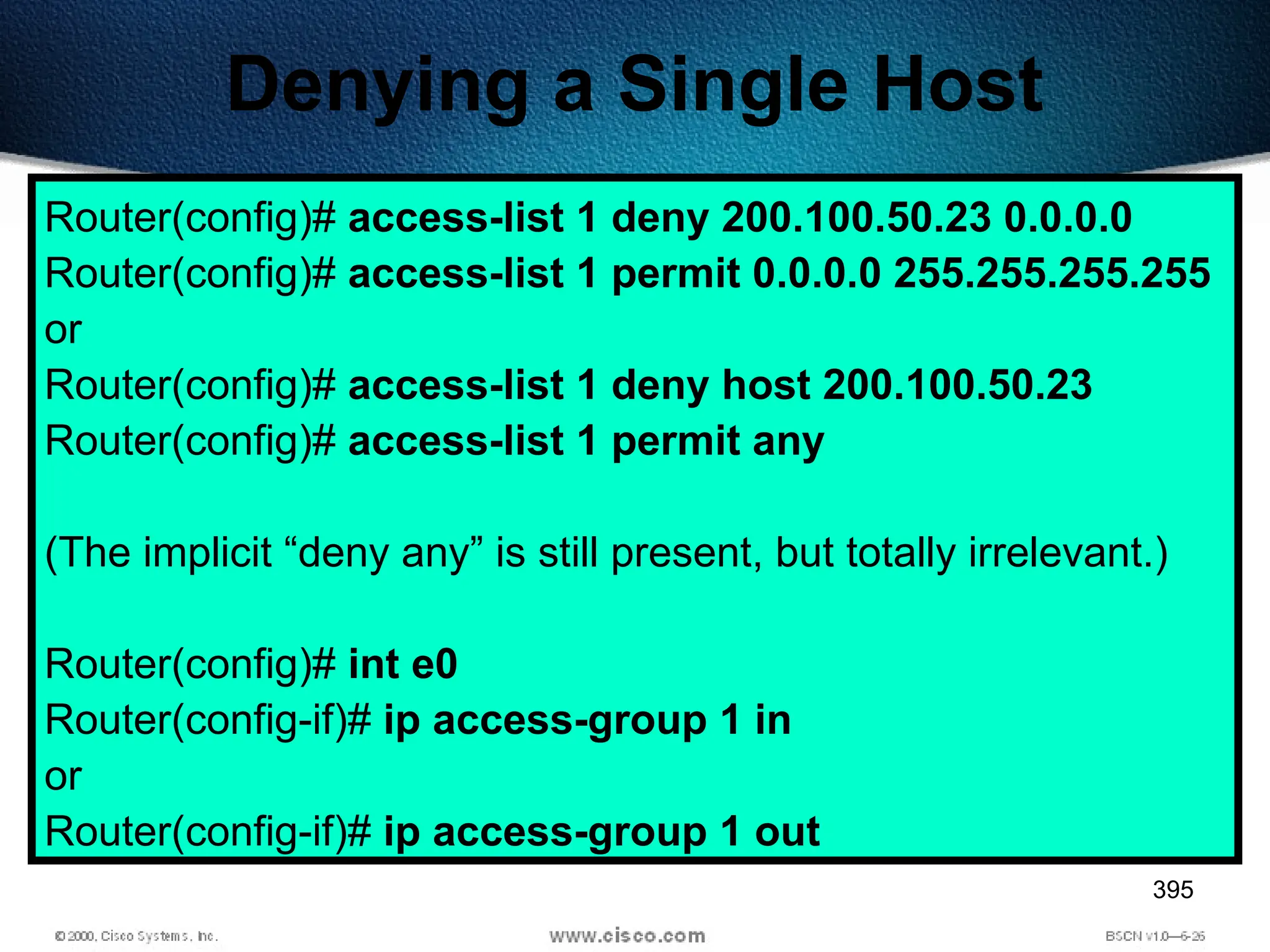 395
Denying a Single Host
Router(config)# access-list 1 deny 200.100.50.23 0.0.0.0
Router(config)# access-list 1 permit 0.0.0.0 255.255.255.255
or
Router(config)# access-list 1 deny host 200.100.50.23
Router(config)# access-list 1 permit any
(The implicit “deny any” is still present, but totally irrelevant.)
Router(config)# int e0
Router(config-if)# ip access-group 1 in
or
Router(config-if)# ip access-group 1 out
 