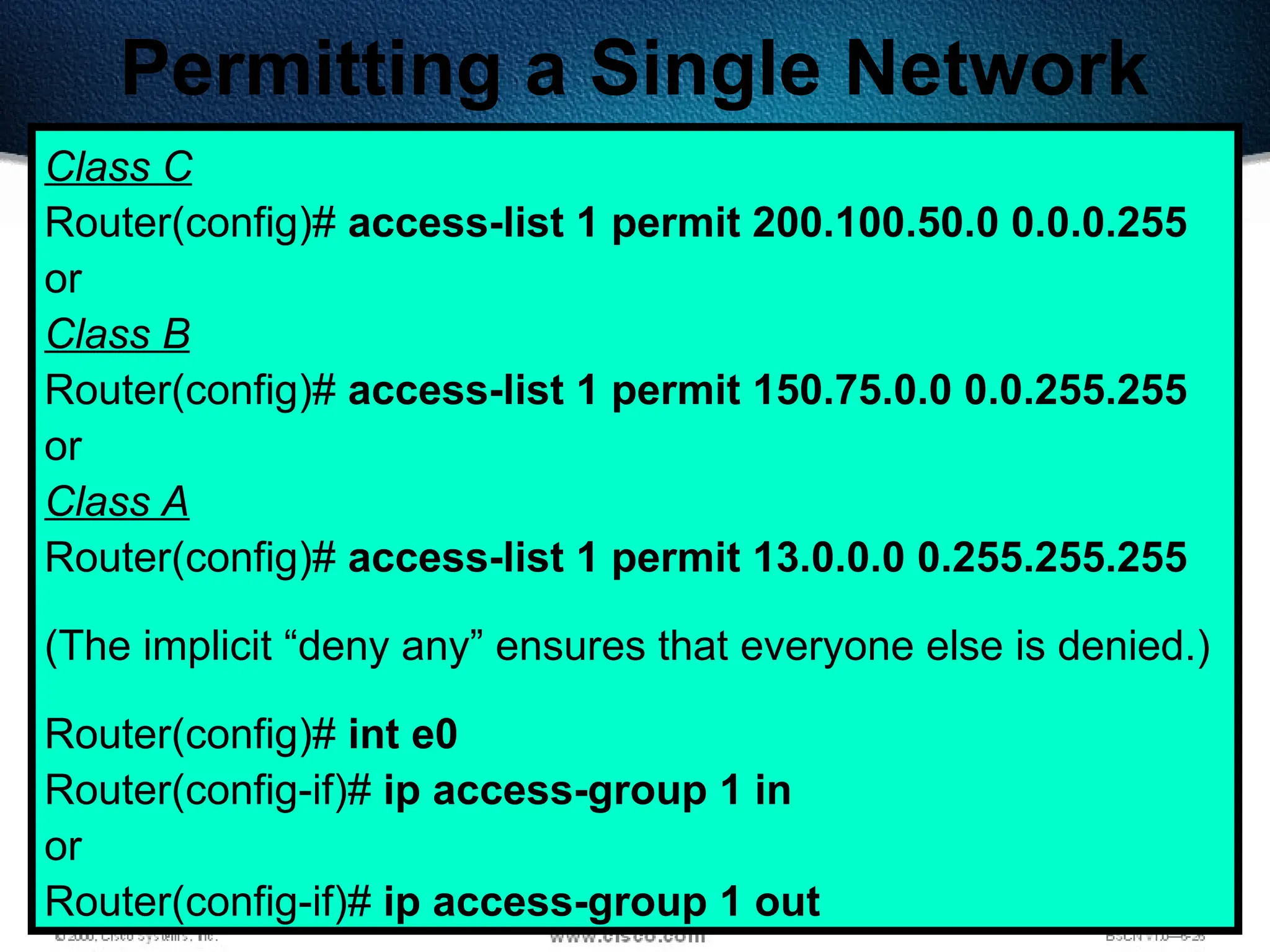 396
Permitting a Single Network
Class C
Router(config)# access-list 1 permit 200.100.50.0 0.0.0.255
or
Class B
Router(config)# access-list 1 permit 150.75.0.0 0.0.255.255
or
Class A
Router(config)# access-list 1 permit 13.0.0.0 0.255.255.255
(The implicit “deny any” ensures that everyone else is denied.)
Router(config)# int e0
Router(config-if)# ip access-group 1 in
or
Router(config-if)# ip access-group 1 out
 