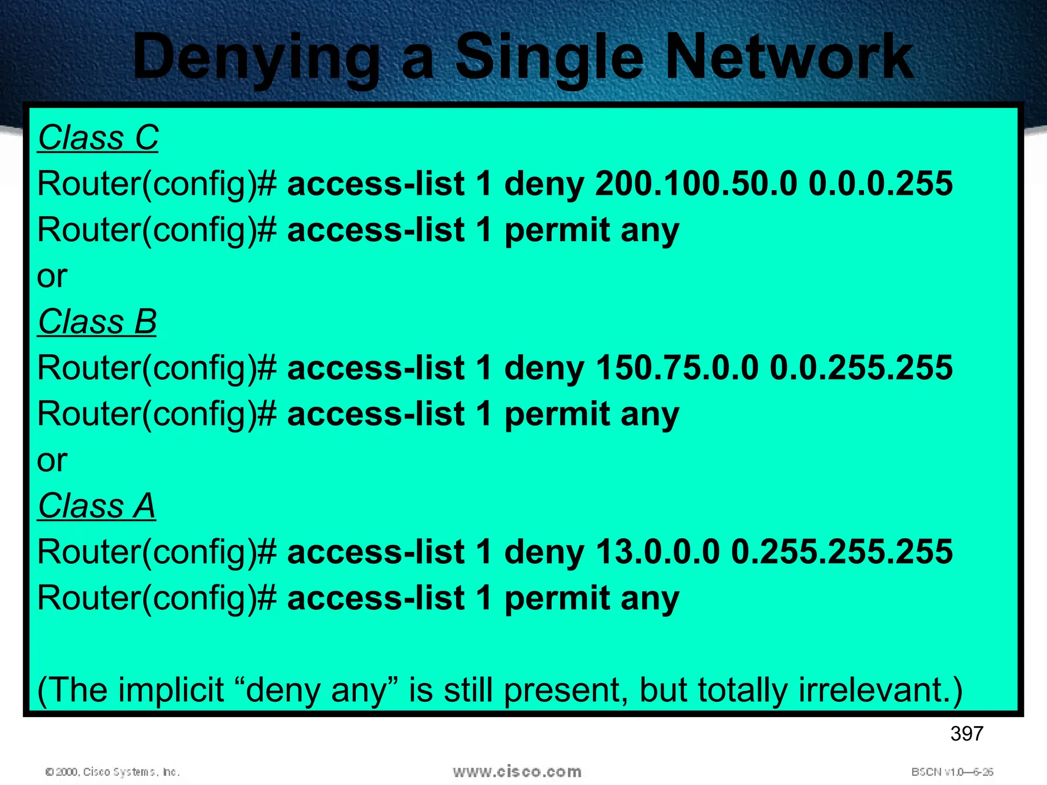 397
Denying a Single Network
Class C
Router(config)# access-list 1 deny 200.100.50.0 0.0.0.255
Router(config)# access-list 1 permit any
or
Class B
Router(config)# access-list 1 deny 150.75.0.0 0.0.255.255
Router(config)# access-list 1 permit any
or
Class A
Router(config)# access-list 1 deny 13.0.0.0 0.255.255.255
Router(config)# access-list 1 permit any
(The implicit “deny any” is still present, but totally irrelevant.)
 