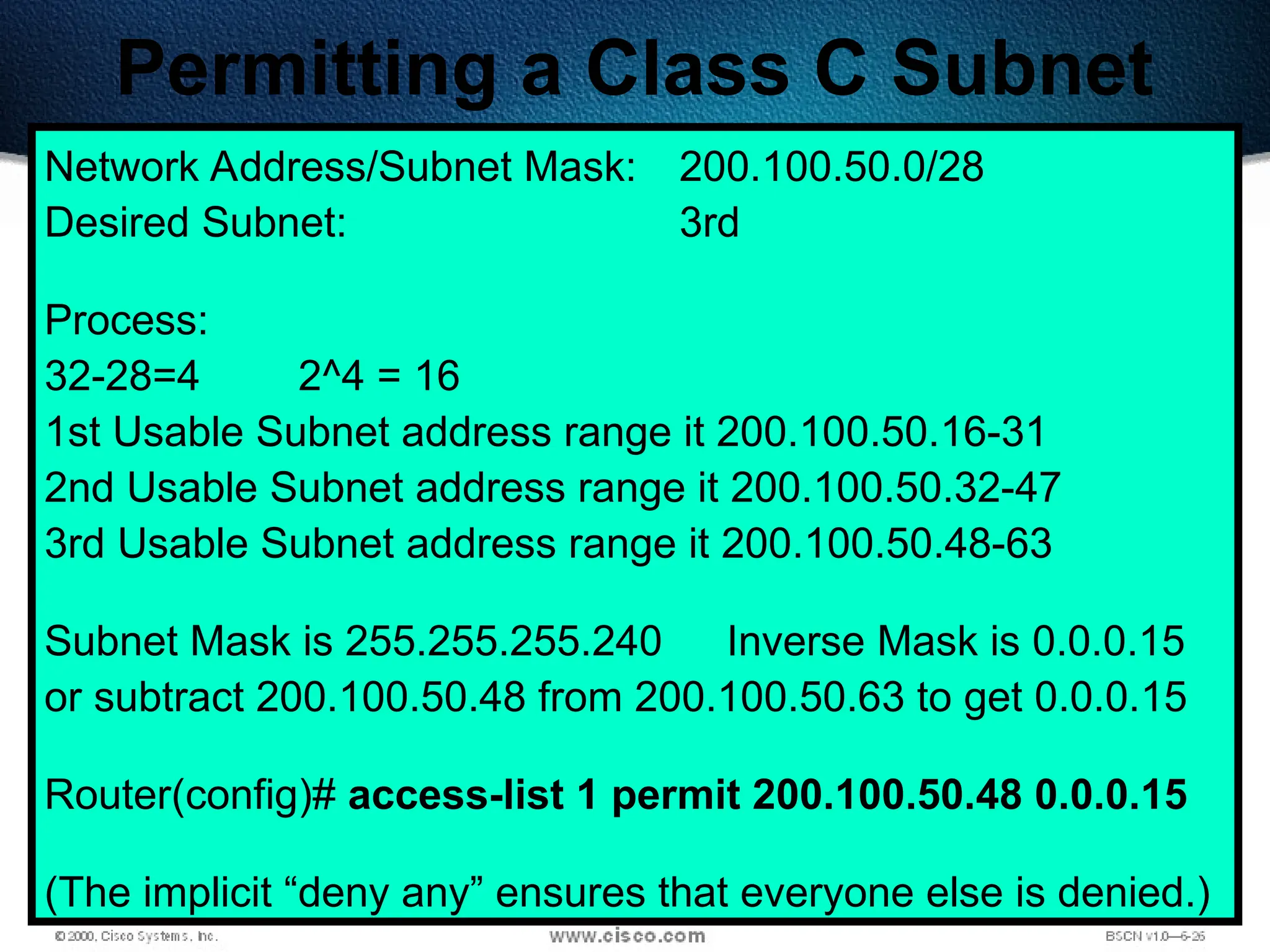 398
Permitting a Class C Subnet
Network Address/Subnet Mask: 200.100.50.0/28
Desired Subnet: 3rd
Process:
32-28=4 2^4 = 16
1st Usable Subnet address range it 200.100.50.16-31
2nd Usable Subnet address range it 200.100.50.32-47
3rd Usable Subnet address range it 200.100.50.48-63
Subnet Mask is 255.255.255.240 Inverse Mask is 0.0.0.15
or subtract 200.100.50.48 from 200.100.50.63 to get 0.0.0.15
Router(config)# access-list 1 permit 200.100.50.48 0.0.0.15
(The implicit “deny any” ensures that everyone else is denied.)
 