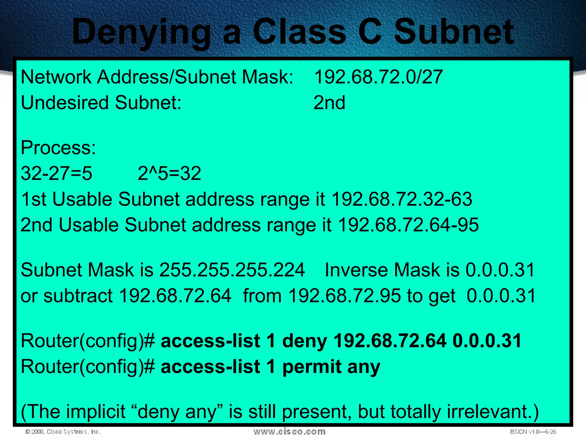399
Denying a Class C Subnet
Network Address/Subnet Mask: 192.68.72.0/27
Undesired Subnet: 2nd
Process:
32-27=5 2^5=32
1st Usable Subnet address range it 192.68.72.32-63
2nd Usable Subnet address range it 192.68.72.64-95
Subnet Mask is 255.255.255.224 Inverse Mask is 0.0.0.31
or subtract 192.68.72.64 from 192.68.72.95 to get 0.0.0.31
Router(config)# access-list 1 deny 192.68.72.64 0.0.0.31
Router(config)# access-list 1 permit any
(The implicit “deny any” is still present, but totally irrelevant.)
 