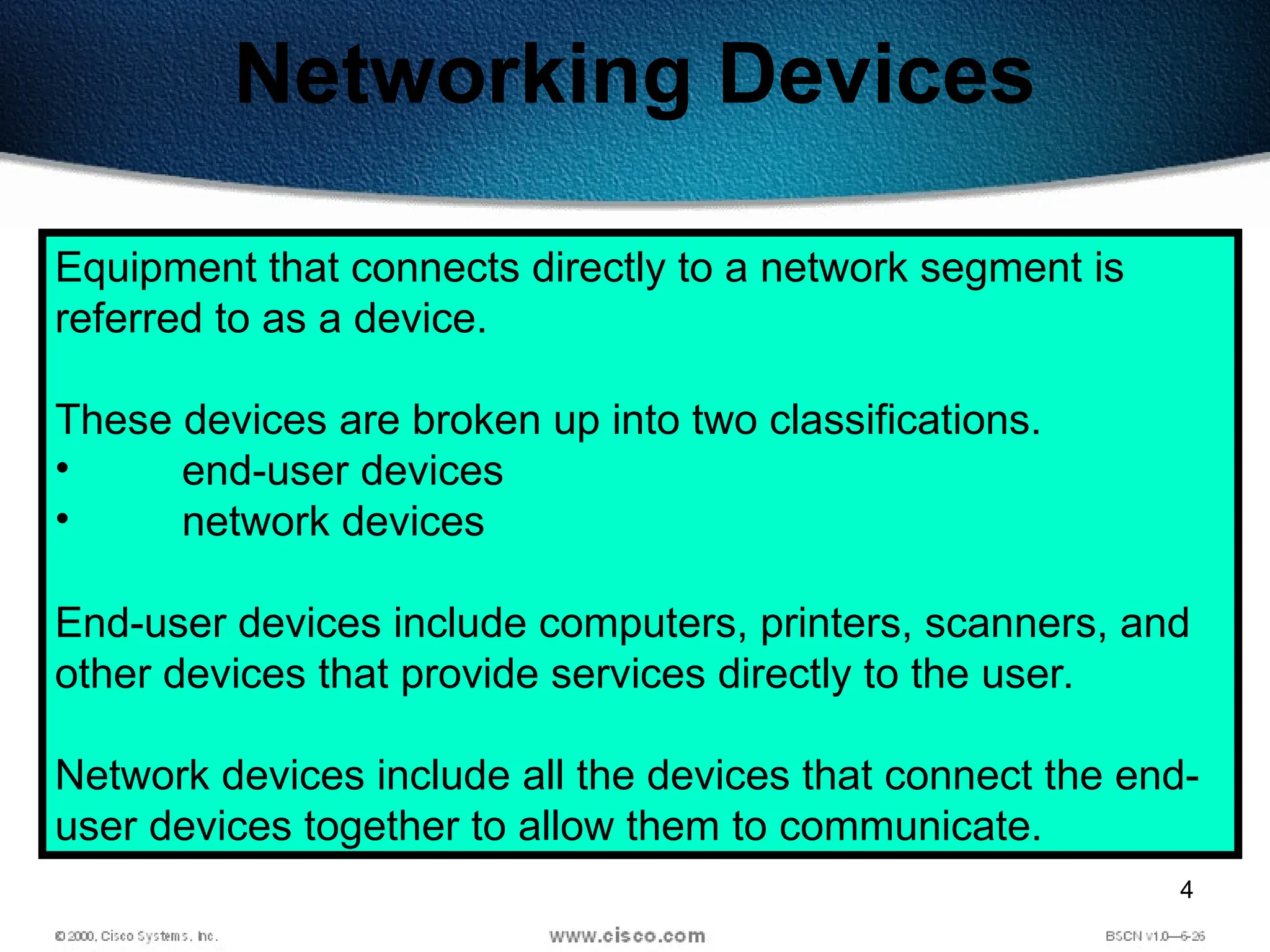 4
Networking Devices
Equipment that connects directly to a network segment is
referred to as a device.
These devices are broken up into two classifications.
• end-user devices
• network devices
End-user devices include computers, printers, scanners, and
other devices that provide services directly to the user.
Network devices include all the devices that connect the end-
user devices together to allow them to communicate.
 