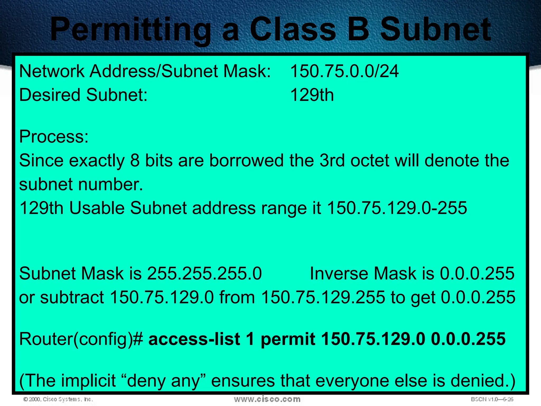 400
Permitting a Class B Subnet
Network Address/Subnet Mask: 150.75.0.0/24
Desired Subnet: 129th
Process:
Since exactly 8 bits are borrowed the 3rd octet will denote the
subnet number.
129th Usable Subnet address range it 150.75.129.0-255
Subnet Mask is 255.255.255.0 Inverse Mask is 0.0.0.255
or subtract 150.75.129.0 from 150.75.129.255 to get 0.0.0.255
Router(config)# access-list 1 permit 150.75.129.0 0.0.0.255
(The implicit “deny any” ensures that everyone else is denied.)
 