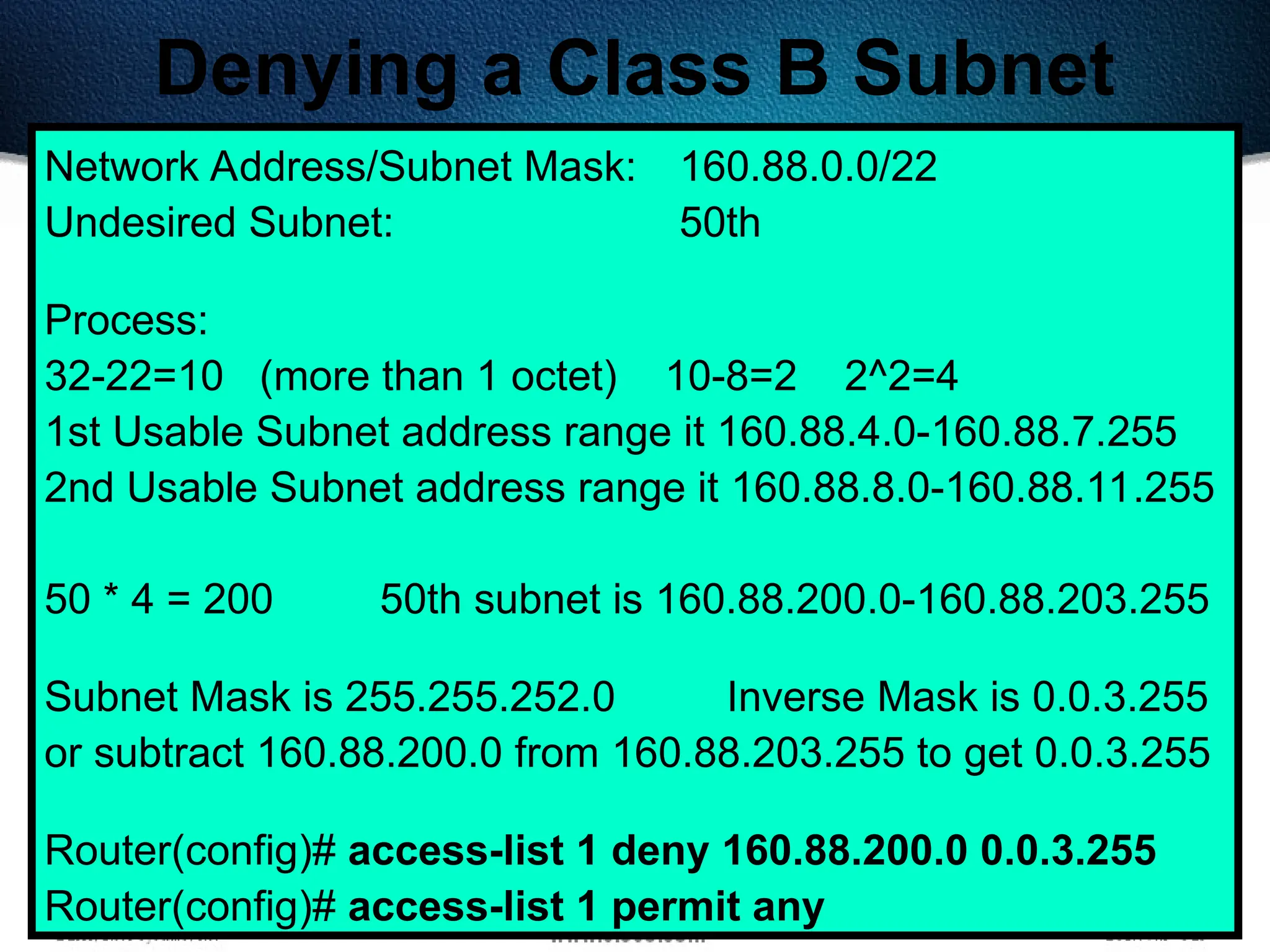 401
Denying a Class B Subnet
Network Address/Subnet Mask: 160.88.0.0/22
Undesired Subnet: 50th
Process:
32-22=10 (more than 1 octet) 10-8=2 2^2=4
1st Usable Subnet address range it 160.88.4.0-160.88.7.255
2nd Usable Subnet address range it 160.88.8.0-160.88.11.255
50 * 4 = 200 50th subnet is 160.88.200.0-160.88.203.255
Subnet Mask is 255.255.252.0 Inverse Mask is 0.0.3.255
or subtract 160.88.200.0 from 160.88.203.255 to get 0.0.3.255
Router(config)# access-list 1 deny 160.88.200.0 0.0.3.255
Router(config)# access-list 1 permit any
 