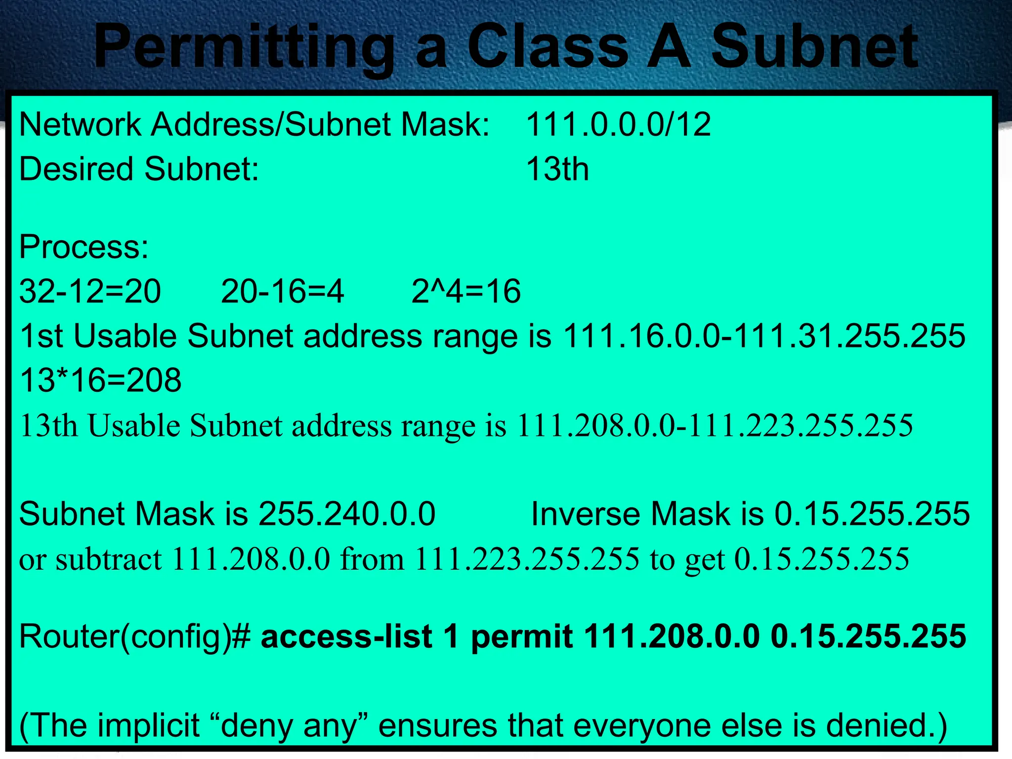 402
Permitting a Class A Subnet
Network Address/Subnet Mask: 111.0.0.0/12
Desired Subnet: 13th
Process:
32-12=20 20-16=4 2^4=16
1st Usable Subnet address range is 111.16.0.0-111.31.255.255
13*16=208
13th Usable Subnet address range is 111.208.0.0-111.223.255.255
Subnet Mask is 255.240.0.0 Inverse Mask is 0.15.255.255
or subtract 111.208.0.0 from 111.223.255.255 to get 0.15.255.255
Router(config)# access-list 1 permit 111.208.0.0 0.15.255.255
(The implicit “deny any” ensures that everyone else is denied.)
 