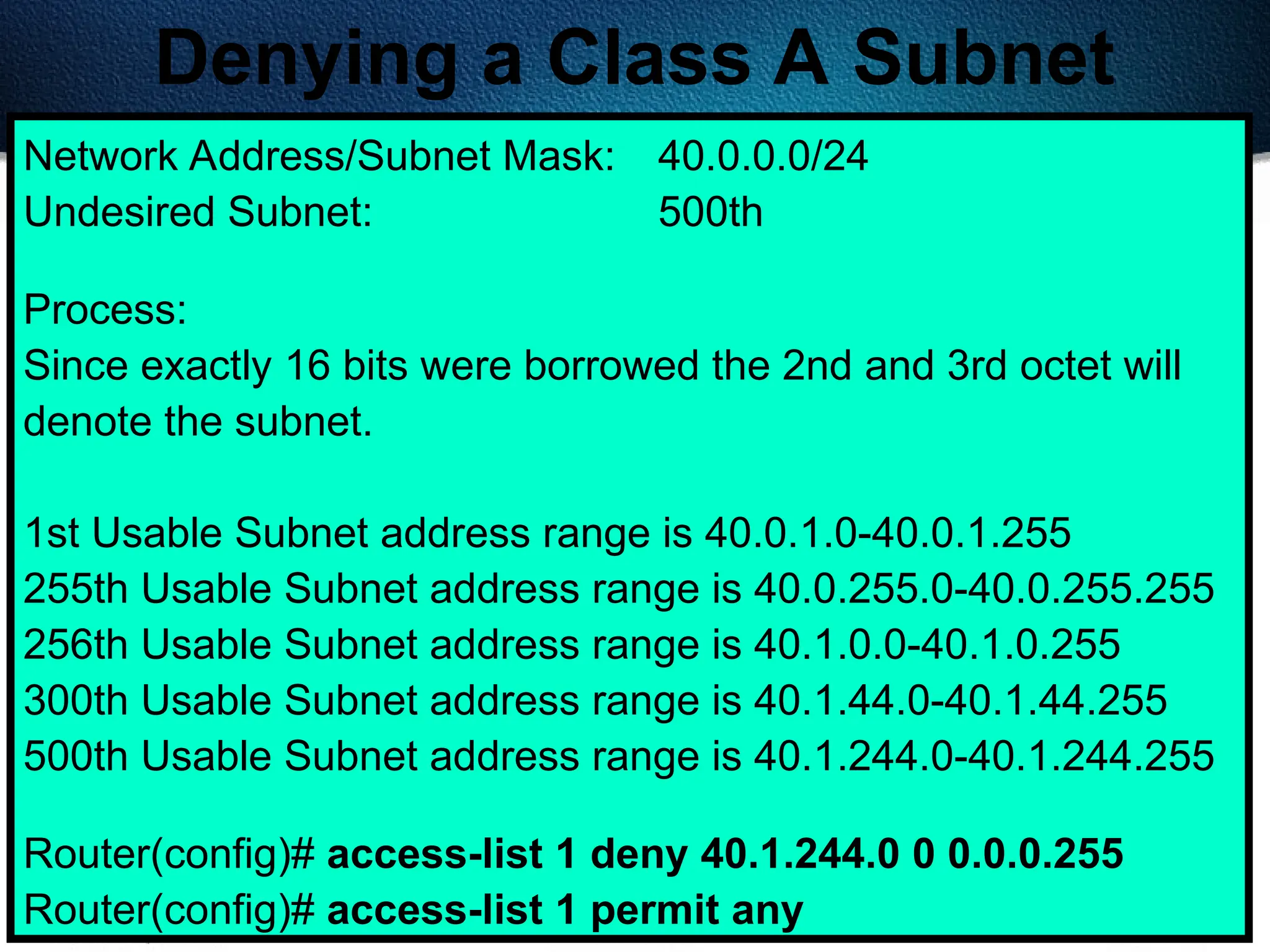 403
Denying a Class A Subnet
Network Address/Subnet Mask: 40.0.0.0/24
Undesired Subnet: 500th
Process:
Since exactly 16 bits were borrowed the 2nd and 3rd octet will
denote the subnet.
1st Usable Subnet address range is 40.0.1.0-40.0.1.255
255th Usable Subnet address range is 40.0.255.0-40.0.255.255
256th Usable Subnet address range is 40.1.0.0-40.1.0.255
300th Usable Subnet address range is 40.1.44.0-40.1.44.255
500th Usable Subnet address range is 40.1.244.0-40.1.244.255
Router(config)# access-list 1 deny 40.1.244.0 0 0.0.0.255
Router(config)# access-list 1 permit any
 