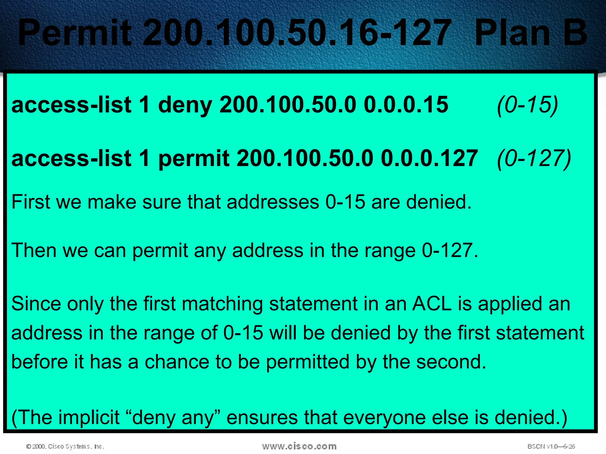 408
Permit 200.100.50.16-127 Plan B
access-list 1 deny 200.100.50.0 0.0.0.15 (0-15)
access-list 1 permit 200.100.50.0 0.0.0.127 (0-127)
First we make sure that addresses 0-15 are denied.
Then we can permit any address in the range 0-127.
Since only the first matching statement in an ACL is applied an
address in the range of 0-15 will be denied by the first statement
before it has a chance to be permitted by the second.
(The implicit “deny any” ensures that everyone else is denied.)
 