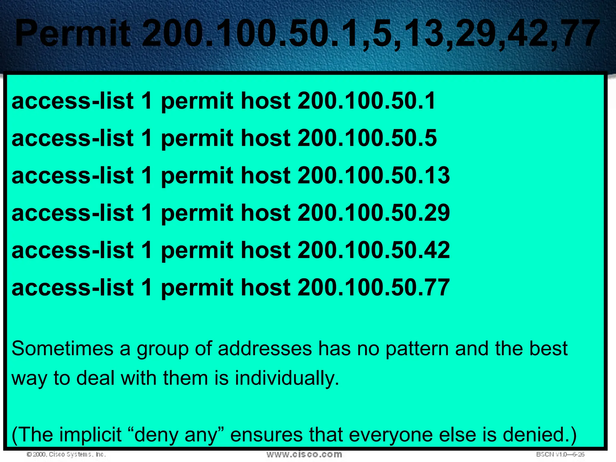 409
Permit 200.100.50.1,5,13,29,42,77
access-list 1 permit host 200.100.50.1
access-list 1 permit host 200.100.50.5
access-list 1 permit host 200.100.50.13
access-list 1 permit host 200.100.50.29
access-list 1 permit host 200.100.50.42
access-list 1 permit host 200.100.50.77
Sometimes a group of addresses has no pattern and the best
way to deal with them is individually.
(The implicit “deny any” ensures that everyone else is denied.)
 