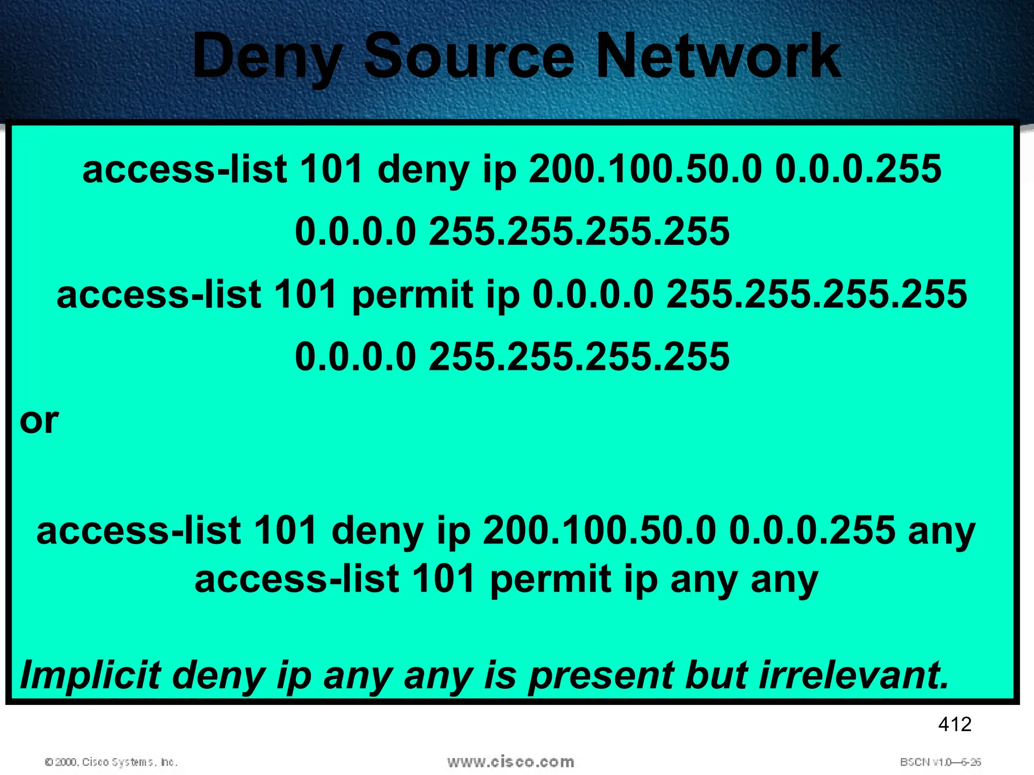 412
Deny Source Network
access-list 101 deny ip 200.100.50.0 0.0.0.255
0.0.0.0 255.255.255.255
access-list 101 permit ip 0.0.0.0 255.255.255.255
0.0.0.0 255.255.255.255
or
access-list 101 deny ip 200.100.50.0 0.0.0.255 any
access-list 101 permit ip any any
Implicit deny ip any any is present but irrelevant.
 