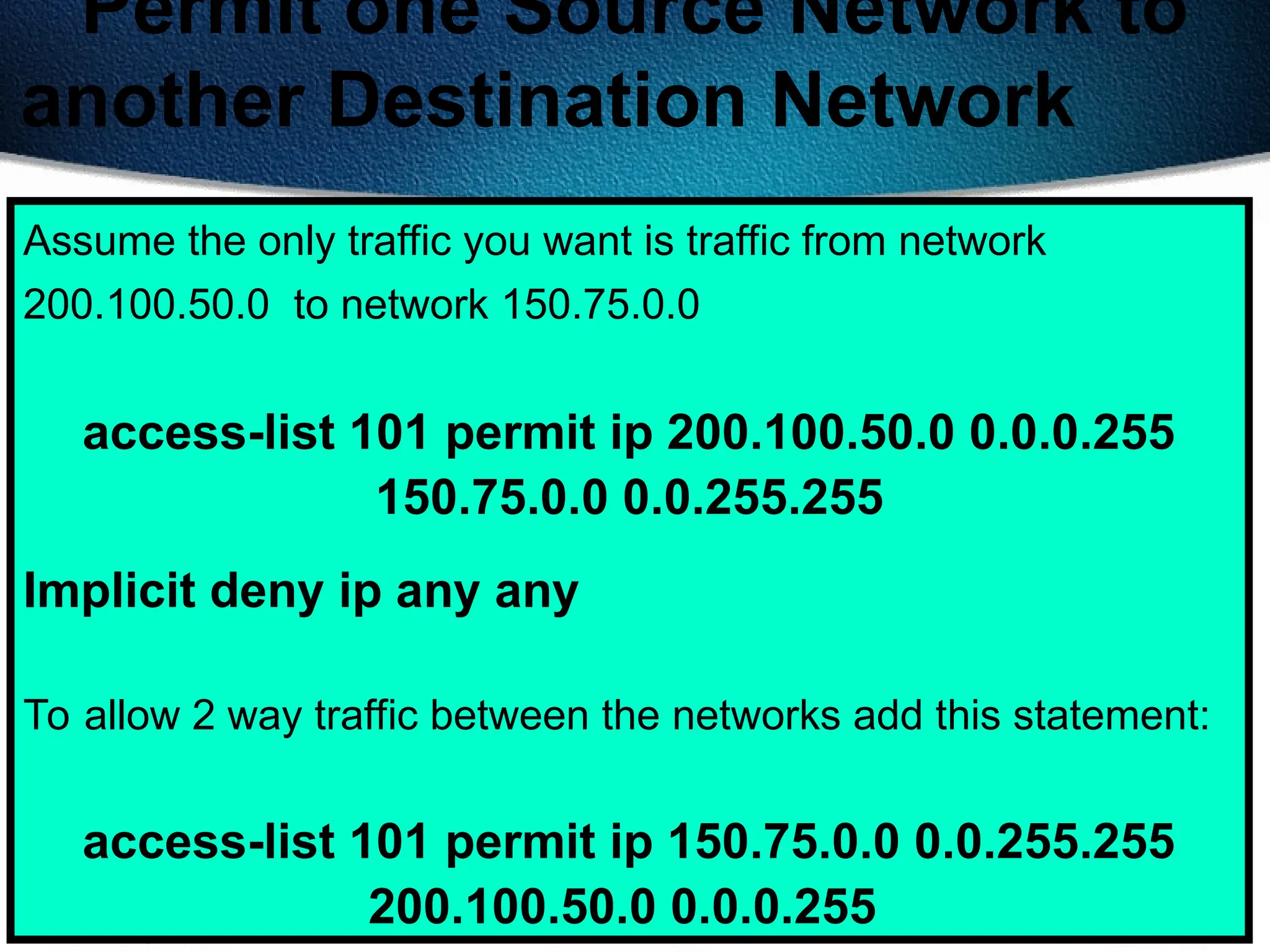 415
Permit one Source Network to
another Destination Network
Assume the only traffic you want is traffic from network
200.100.50.0 to network 150.75.0.0
access-list 101 permit ip 200.100.50.0 0.0.0.255
150.75.0.0 0.0.255.255
Implicit deny ip any any
To allow 2 way traffic between the networks add this statement:
access-list 101 permit ip 150.75.0.0 0.0.255.255
200.100.50.0 0.0.0.255
 