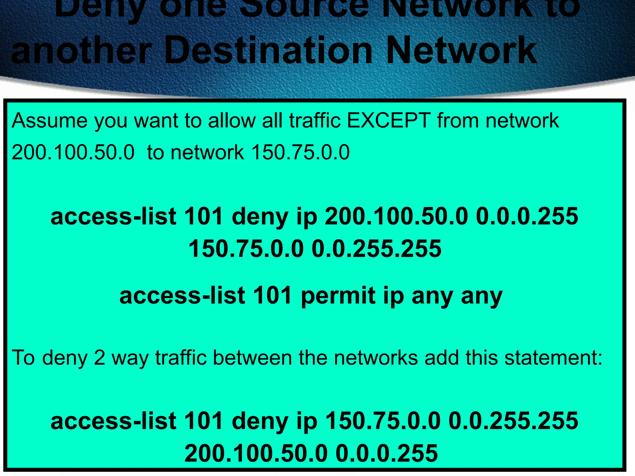 416
Deny one Source Network to
another Destination Network
Assume you want to allow all traffic EXCEPT from network
200.100.50.0 to network 150.75.0.0
access-list 101 deny ip 200.100.50.0 0.0.0.255
150.75.0.0 0.0.255.255
access-list 101 permit ip any any
To deny 2 way traffic between the networks add this statement:
access-list 101 deny ip 150.75.0.0 0.0.255.255
200.100.50.0 0.0.0.255
 