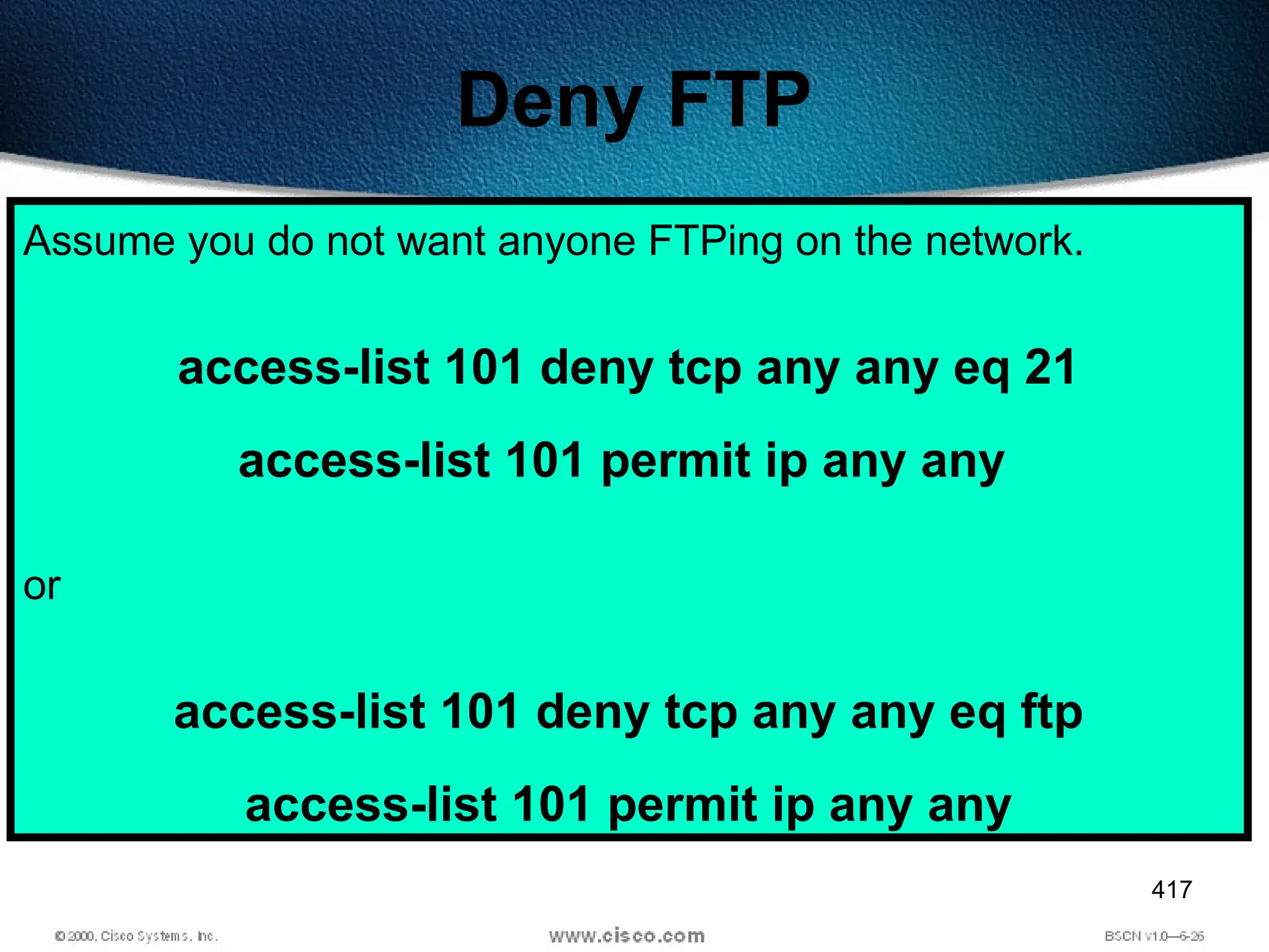 417
Deny FTP
Assume you do not want anyone FTPing on the network.
access-list 101 deny tcp any any eq 21
access-list 101 permit ip any any
or
access-list 101 deny tcp any any eq ftp
access-list 101 permit ip any any
 