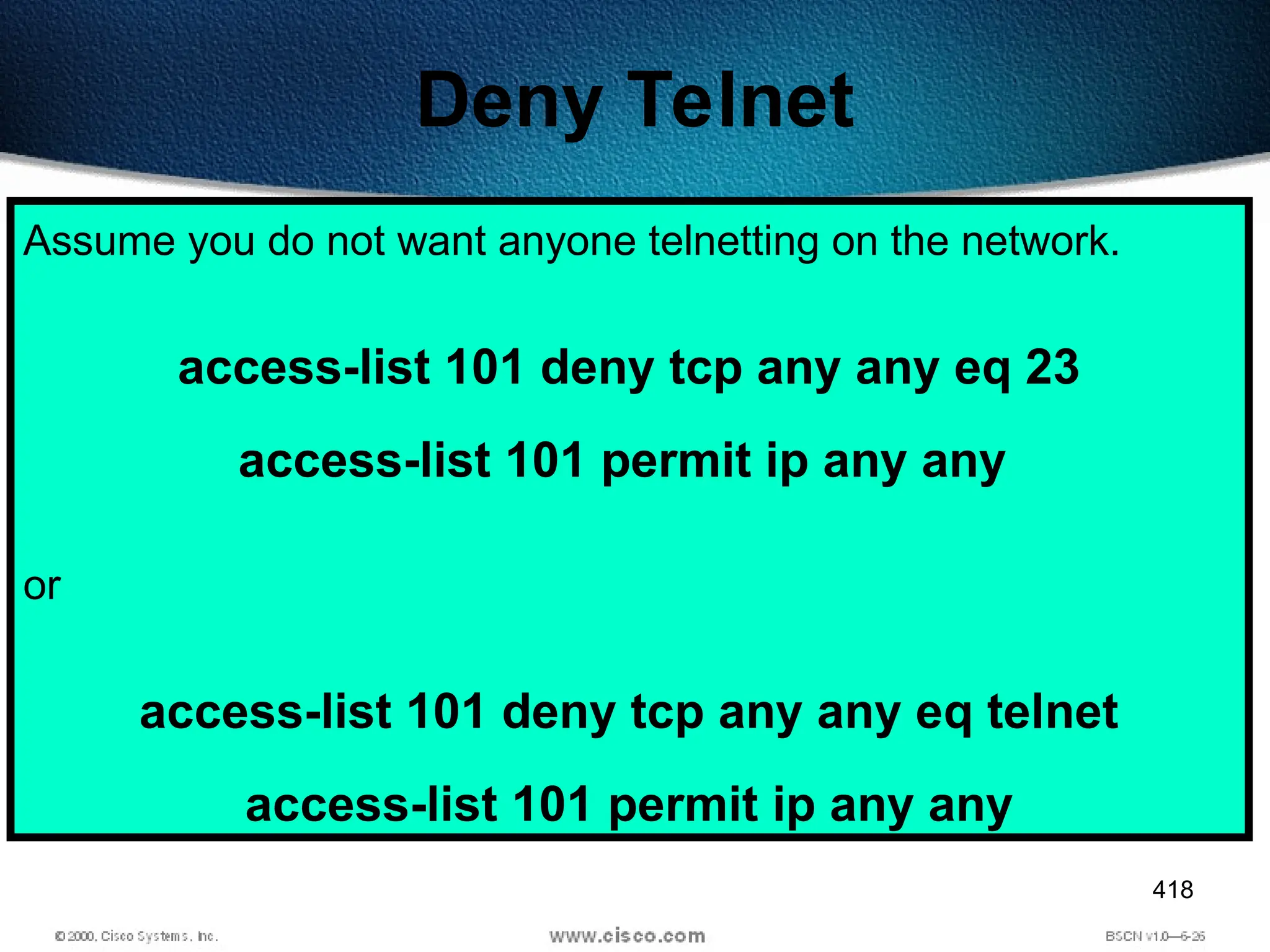 418
Deny Telnet
Assume you do not want anyone telnetting on the network.
access-list 101 deny tcp any any eq 23
access-list 101 permit ip any any
or
access-list 101 deny tcp any any eq telnet
access-list 101 permit ip any any
 