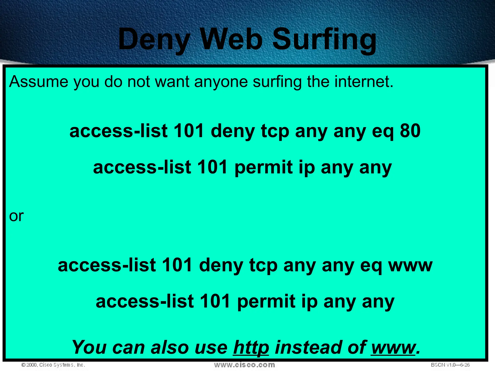 419
Deny Web Surfing
Assume you do not want anyone surfing the internet.
access-list 101 deny tcp any any eq 80
access-list 101 permit ip any any
or
access-list 101 deny tcp any any eq www
access-list 101 permit ip any any
You can also use http instead of www.
 