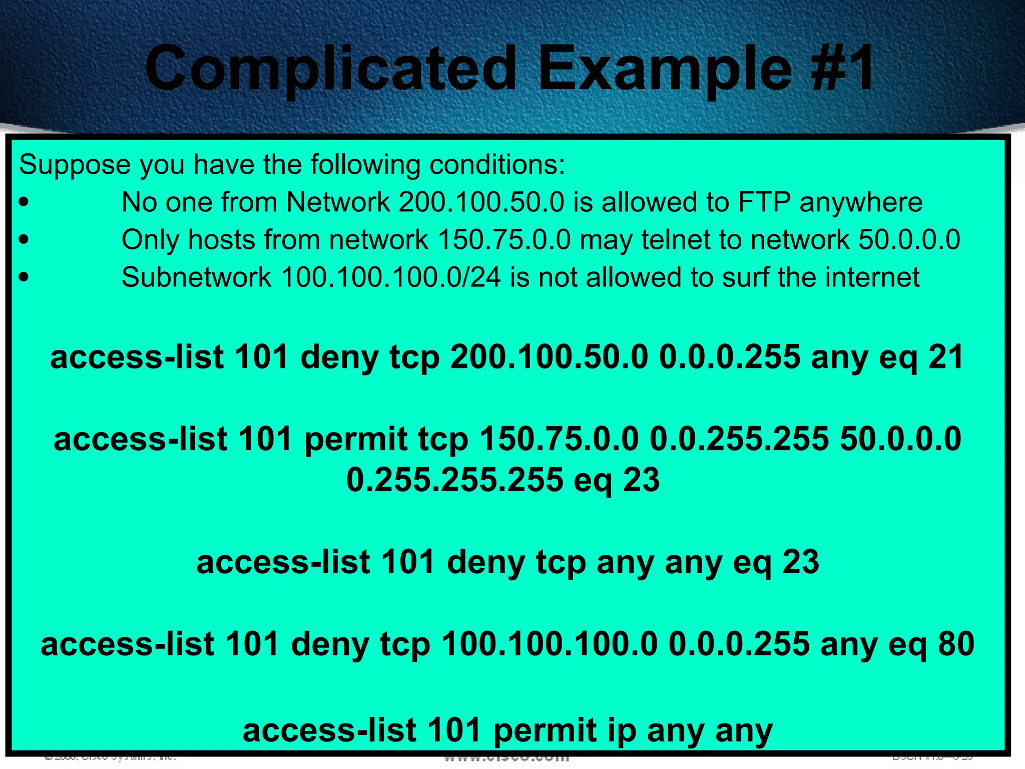 420
Complicated Example #1
Suppose you have the following conditions:
 No one from Network 200.100.50.0 is allowed to FTP anywhere
 Only hosts from network 150.75.0.0 may telnet to network 50.0.0.0
 Subnetwork 100.100.100.0/24 is not allowed to surf the internet
access-list 101 deny tcp 200.100.50.0 0.0.0.255 any eq 21
access-list 101 permit tcp 150.75.0.0 0.0.255.255 50.0.0.0
0.255.255.255 eq 23
access-list 101 deny tcp any any eq 23
access-list 101 deny tcp 100.100.100.0 0.0.0.255 any eq 80
access-list 101 permit ip any any
 