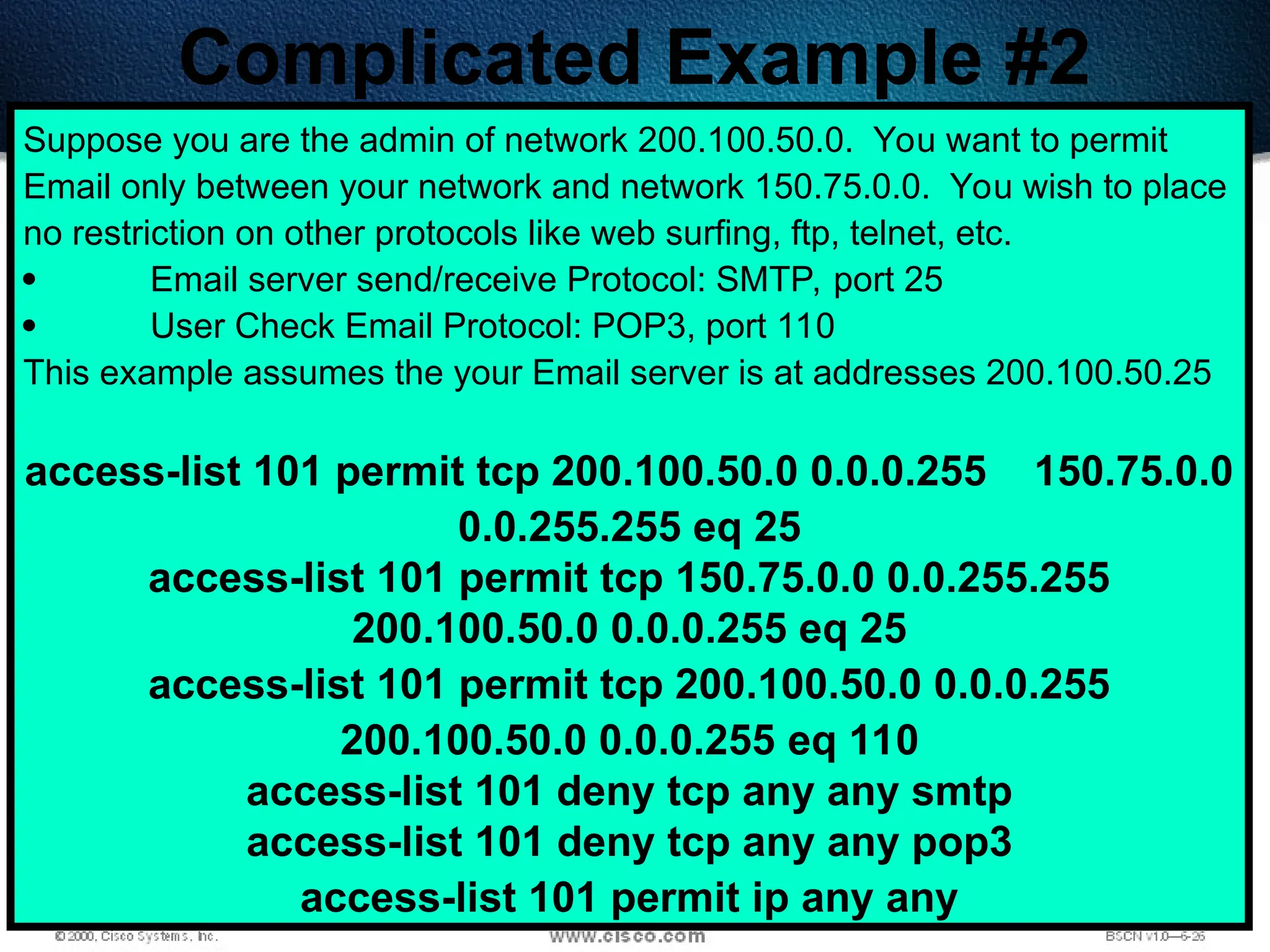 421
Complicated Example #2
Suppose you are the admin of network 200.100.50.0. You want to permit
Email only between your network and network 150.75.0.0. You wish to place
no restriction on other protocols like web surfing, ftp, telnet, etc.
 Email server send/receive Protocol: SMTP, port 25
 User Check Email Protocol: POP3, port 110
This example assumes the your Email server is at addresses 200.100.50.25
access-list 101 permit tcp 200.100.50.0 0.0.0.255 150.75.0.0
0.0.255.255 eq 25
access-list 101 permit tcp 150.75.0.0 0.0.255.255
200.100.50.0 0.0.0.255 eq 25
access-list 101 permit tcp 200.100.50.0 0.0.0.255
200.100.50.0 0.0.0.255 eq 110
access-list 101 deny tcp any any smtp
access-list 101 deny tcp any any pop3
access-list 101 permit ip any any
 